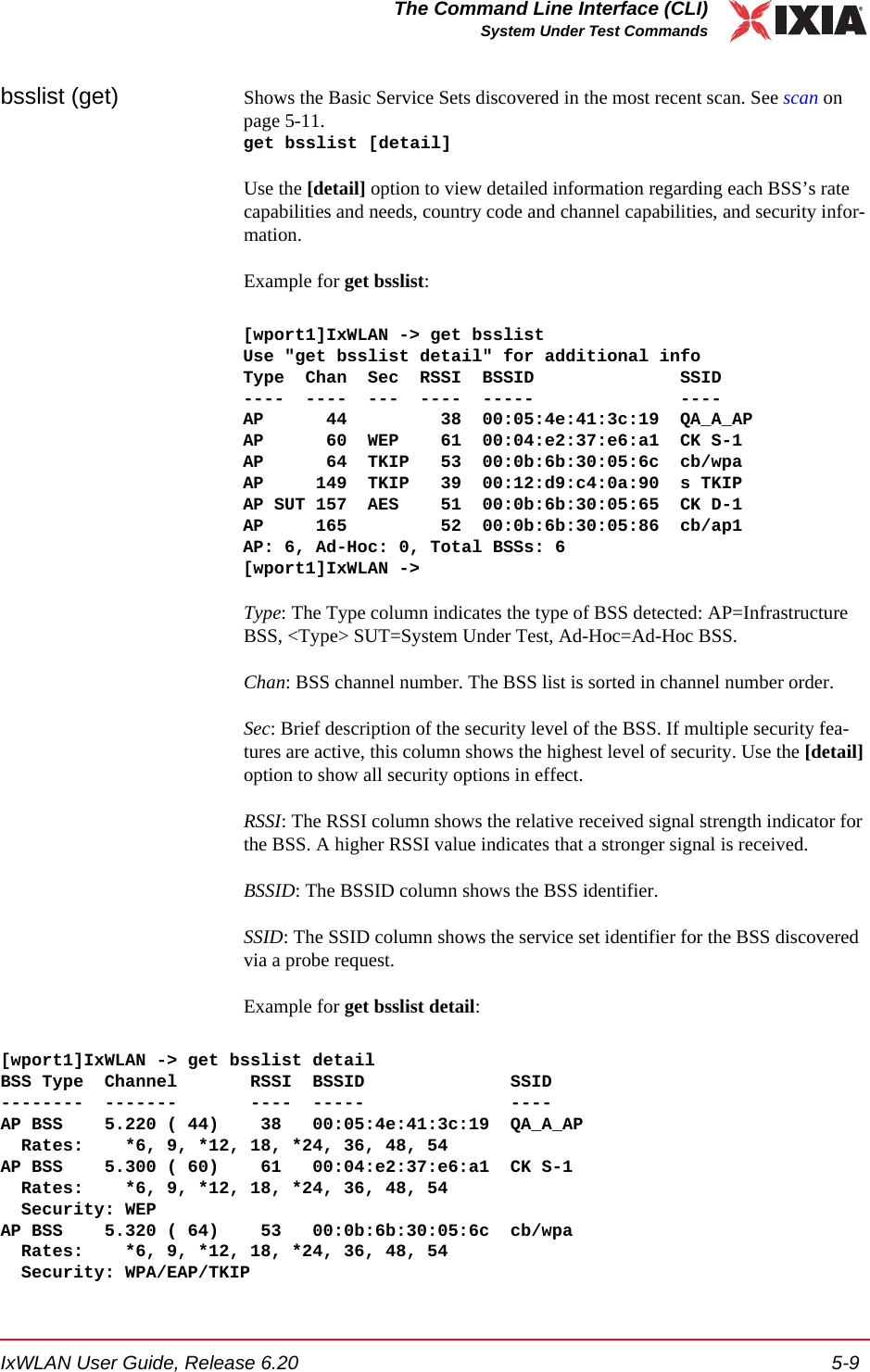 IxWLAN User Guide, Release 6.20 5-9The Command Line Interface (CLI)System Under Test Commandsbsslist (get) Shows the Basic Service Sets discovered in the most recent scan. See scan on page 5-11.get bsslist [detail]Use the [detail] option to view detailed information regarding each BSS&rsquo;s rate capabilities and needs, country code and channel capabilities, and security infor-mation.Example for get bsslist:[wport1]IxWLAN -> get bsslistUse "get bsslist detail" for additional infoType  Chan  Sec  RSSI  BSSID              SSID----  ----  ---  ----  -----              ----AP      44         38  00:05:4e:41:3c:19  QA_A_APAP      60  WEP    61  00:04:e2:37:e6:a1  CK S-1AP      64  TKIP   53  00:0b:6b:30:05:6c  cb/wpaAP     149  TKIP   39  00:12:d9:c4:0a:90  s TKIPAP SUT 157  AES    51  00:0b:6b:30:05:65  CK D-1AP     165         52  00:0b:6b:30:05:86  cb/ap1AP: 6, Ad-Hoc: 0, Total BSSs: 6[wport1]IxWLAN ->Type: The Type column indicates the type of BSS detected: AP=Infrastructure BSS, <Type> SUT=System Under Test, Ad-Hoc=Ad-Hoc BSS.Chan: BSS channel number. The BSS list is sorted in channel number order.Sec: Brief description of the security level of the BSS. If multiple security fea-tures are active, this column shows the highest level of security. Use the [detail] option to show all security options in effect.RSSI: The RSSI column shows the relative received signal strength indicator for the BSS. A higher RSSI value indicates that a stronger signal is received.BSSID: The BSSID column shows the BSS identifier.SSID: The SSID column shows the service set identifier for the BSS discovered via a probe request.Example for get bsslist detail:[wport1]IxWLAN -> get bsslist detailBSS Type  Channel       RSSI  BSSID              SSID--------  -------       ----  -----              ----AP BSS    5.220 ( 44)    38   00:05:4e:41:3c:19  QA_A_AP  Rates:    *6, 9, *12, 18, *24, 36, 48, 54AP BSS    5.300 ( 60)    61   00:04:e2:37:e6:a1  CK S-1  Rates:    *6, 9, *12, 18, *24, 36, 48, 54  Security: WEPAP BSS    5.320 ( 64)    53   00:0b:6b:30:05:6c  cb/wpa  Rates:    *6, 9, *12, 18, *24, 36, 48, 54  Security: WPA/EAP/TKIP