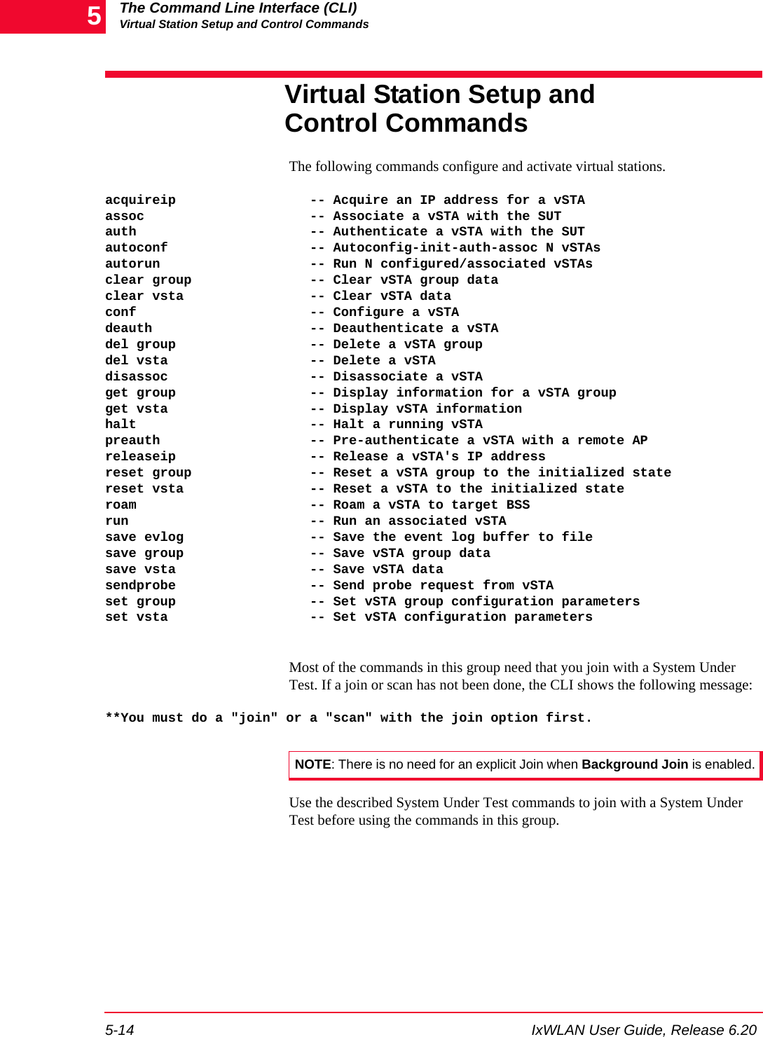 The Command Line Interface (CLI)Virtual Station Setup and Control Commands5-14 IxWLAN User Guide, Release 6.205Virtual Station Setup and Control CommandsThe following commands configure and activate virtual stations.acquireip                 -- Acquire an IP address for a vSTAassoc                     -- Associate a vSTA with the SUTauth                      -- Authenticate a vSTA with the SUTautoconf                  -- Autoconfig-init-auth-assoc N vSTAsautorun                   -- Run N configured/associated vSTAsclear group               -- Clear vSTA group dataclear vsta                -- Clear vSTA dataconf                      -- Configure a vSTAdeauth                    -- Deauthenticate a vSTAdel group                 -- Delete a vSTA groupdel vsta                  -- Delete a vSTAdisassoc                  -- Disassociate a vSTAget group                 -- Display information for a vSTA groupget vsta                  -- Display vSTA informationhalt                      -- Halt a running vSTApreauth                   -- Pre-authenticate a vSTA with a remote APreleaseip                 -- Release a vSTA's IP addressreset group               -- Reset a vSTA group to the initialized statereset vsta                -- Reset a vSTA to the initialized stateroam                      -- Roam a vSTA to target BSSrun                       -- Run an associated vSTAsave evlog                -- Save the event log buffer to filesave group                -- Save vSTA group datasave vsta                 -- Save vSTA datasendprobe                 -- Send probe request from vSTAset group                 -- Set vSTA group configuration parametersset vsta                  -- Set vSTA configuration parametersMost of the commands in this group need that you join with a System Under Test. If a join or scan has not been done, the CLI shows the following message:**You must do a "join" or a "scan" with the join option first.Use the described System Under Test commands to join with a System Under Test before using the commands in this group.NOTE: There is no need for an explicit Join when Background Join is enabled.