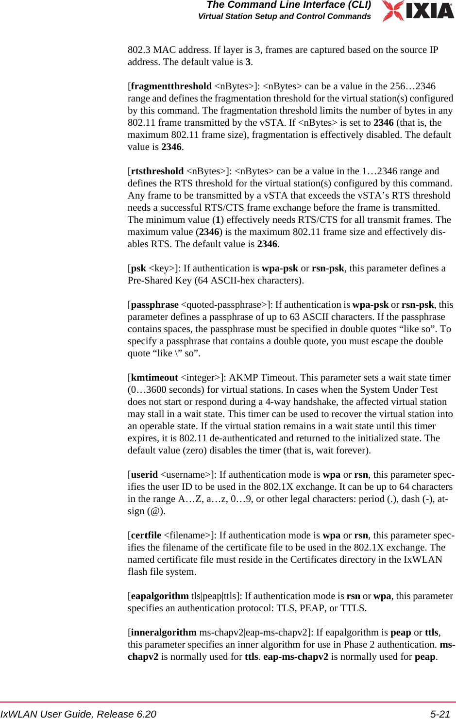 IxWLAN User Guide, Release 6.20 5-21The Command Line Interface (CLI)Virtual Station Setup and Control Commands802.3 MAC address. If layer is 3, frames are captured based on the source IP address. The default value is 3.[fragmentthreshold <nBytes>]: <nBytes> can be a value in the 256&hellip;2346 range and defines the fragmentation threshold for the virtual station(s) configured by this command. The fragmentation threshold limits the number of bytes in any 802.11 frame transmitted by the vSTA. If <nBytes> is set to 2346 (that is, the maximum 802.11 frame size), fragmentation is effectively disabled. The default value is 2346.[rtsthreshold <nBytes>]: <nBytes> can be a value in the 1&hellip;2346 range and defines the RTS threshold for the virtual station(s) configured by this command. Any frame to be transmitted by a vSTA that exceeds the vSTA&rsquo;s RTS threshold needs a successful RTS/CTS frame exchange before the frame is transmitted. The minimum value (1) effectively needs RTS/CTS for all transmit frames. The maximum value (2346) is the maximum 802.11 frame size and effectively dis-ables RTS. The default value is 2346.[psk <key>]: If authentication is wpa-psk or rsn-psk, this parameter defines a Pre-Shared Key (64 ASCII-hex characters). [passphrase <quoted-passphrase>]: If authentication is wpa-psk or rsn-psk, this parameter defines a passphrase of up to 63 ASCII characters. If the passphrase contains spaces, the passphrase must be specified in double quotes &ldquo;like so&rdquo;. To specify a passphrase that contains a double quote, you must escape the double quote &ldquo;like \&rdquo; so&rdquo;. [kmtimeout <integer>]: AKMP Timeout. This parameter sets a wait state timer (0&hellip;3600 seconds) for virtual stations. In cases when the System Under Test does not start or respond during a 4-way handshake, the affected virtual station may stall in a wait state. This timer can be used to recover the virtual station into an operable state. If the virtual station remains in a wait state until this timer expires, it is 802.11 de-authenticated and returned to the initialized state. The default value (zero) disables the timer (that is, wait forever). [userid <username>]: If authentication mode is wpa or rsn, this parameter spec-ifies the user ID to be used in the 802.1X exchange. It can be up to 64 characters in the range A&hellip;Z, a&hellip;z, 0&hellip;9, or other legal characters: period (.), dash (-), at-sign (@).[certfile <filename>]: If authentication mode is wpa or rsn, this parameter spec-ifies the filename of the certificate file to be used in the 802.1X exchange. The named certificate file must reside in the Certificates directory in the IxWLAN flash file system. [eapalgorithm tls|peap|ttls]: If authentication mode is rsn or wpa, this parameter specifies an authentication protocol: TLS, PEAP, or TTLS. [inneralgorithm ms-chapv2|eap-ms-chapv2]: If eapalgorithm is peap or ttls, this parameter specifies an inner algorithm for use in Phase 2 authentication. ms-chapv2 is normally used for ttls. eap-ms-chapv2 is normally used for peap.