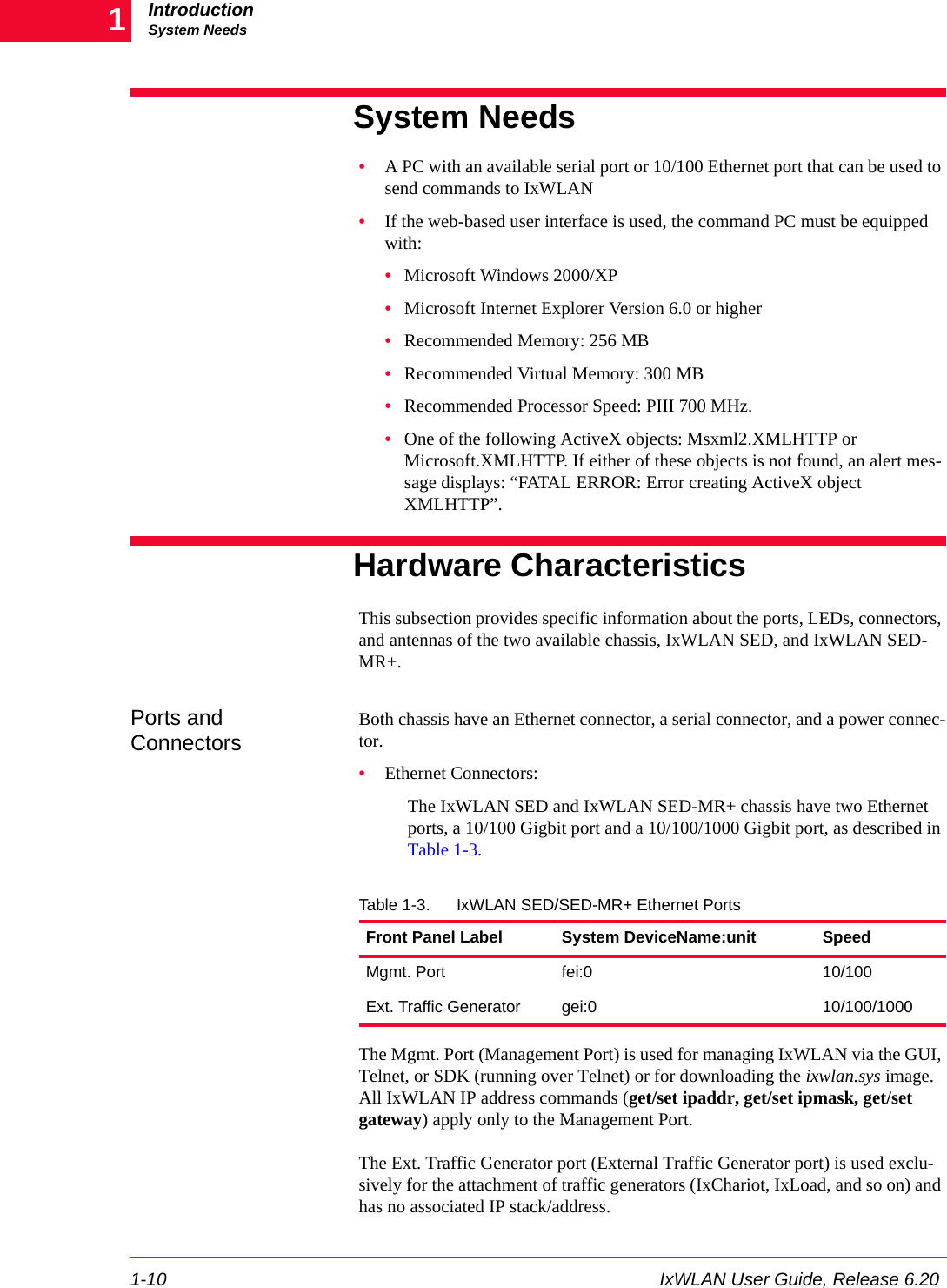 IntroductionSystem Needs1-10 IxWLAN User Guide, Release 6.201System Needs&bull;A PC with an available serial port or 10/100 Ethernet port that can be used to send commands to IxWLAN&bull;If the web-based user interface is used, the command PC must be equipped with:&bull;Microsoft Windows 2000/XP&bull;Microsoft Internet Explorer Version 6.0 or higher&bull;Recommended Memory: 256 MB&bull;Recommended Virtual Memory: 300 MB&bull;Recommended Processor Speed: PIII 700 MHz.&bull;One of the following ActiveX objects: Msxml2.XMLHTTP or Microsoft.XMLHTTP. If either of these objects is not found, an alert mes-sage displays: &ldquo;FATAL ERROR: Error creating ActiveX object XMLHTTP&rdquo;.Hardware CharacteristicsThis subsection provides specific information about the ports, LEDs, connectors, and antennas of the two available chassis, IxWLAN SED, and IxWLAN SED-MR+.Ports and ConnectorsBoth chassis have an Ethernet connector, a serial connector, and a power connec-tor.&bull;Ethernet Connectors:The IxWLAN SED and IxWLAN SED-MR+ chassis have two Ethernet ports, a 10/100 Gigbit port and a 10/100/1000 Gigbit port, as described in Table 1-3.The Mgmt. Port (Management Port) is used for managing IxWLAN via the GUI, Telnet, or SDK (running over Telnet) or for downloading the ixwlan.sys image. All IxWLAN IP address commands (get/set ipaddr, get/set ipmask, get/set gateway) apply only to the Management Port.The Ext. Traffic Generator port (External Traffic Generator port) is used exclu-sively for the attachment of traffic generators (IxChariot, IxLoad, and so on) and has no associated IP stack/address.Table 1-3. IxWLAN SED/SED-MR+ Ethernet PortsFront Panel Label System DeviceName:unit SpeedMgmt. Port fei:0 10/100Ext. Traffic Generator gei:0 10/100/1000