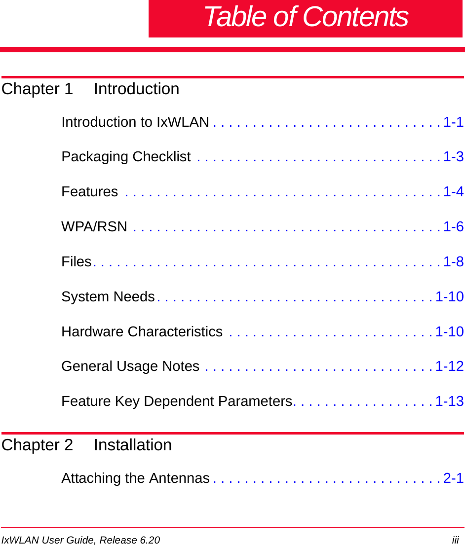 IxWLAN User Guide, Release 6.20 iiiTable of ContentsChapter 1 IntroductionIntroduction to IxWLAN . . . . . . . . . . . . . . . . . . . . . . . . . . . . . 1-1Packaging Checklist . . . . . . . . . . . . . . . . . . . . . . . . . . . . . . . 1-3Features  . . . . . . . . . . . . . . . . . . . . . . . . . . . . . . . . . . . . . . . . 1-4WPA/RSN . . . . . . . . . . . . . . . . . . . . . . . . . . . . . . . . . . . . . . . 1-6Files. . . . . . . . . . . . . . . . . . . . . . . . . . . . . . . . . . . . . . . . . . . . 1-8System Needs. . . . . . . . . . . . . . . . . . . . . . . . . . . . . . . . . . . 1-10Hardware Characteristics . . . . . . . . . . . . . . . . . . . . . . . . . . 1-10General Usage Notes . . . . . . . . . . . . . . . . . . . . . . . . . . . . . 1-12Feature Key Dependent Parameters. . . . . . . . . . . . . . . . . . 1-13Chapter 2 InstallationAttaching the Antennas . . . . . . . . . . . . . . . . . . . . . . . . . . . . . 2-1