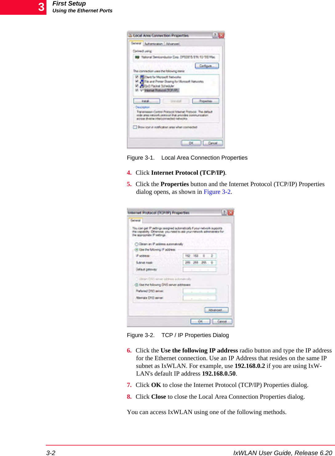 First SetupUsing the Ethernet Ports3-2 IxWLAN User Guide, Release 6.203Figure 3-1. Local Area Connection Properties4. Click Internet Protocol (TCP/IP). 5. Click the Properties button and the Internet Protocol (TCP/IP) Properties dialog opens, as shown in Figure 3-2.Figure 3-2. TCP / IP Properties Dialog6. Click the Use the following IP address radio button and type the IP address for the Ethernet connection. Use an IP Address that resides on the same IP subnet as IxWLAN. For example, use 192.168.0.2 if you are using IxW-LAN's default IP address 192.168.0.50.7. Click OK to close the Internet Protocol (TCP/IP) Properties dialog.8. Click Close to close the Local Area Connection Properties dialog.You can access IxWLAN using one of the following methods.