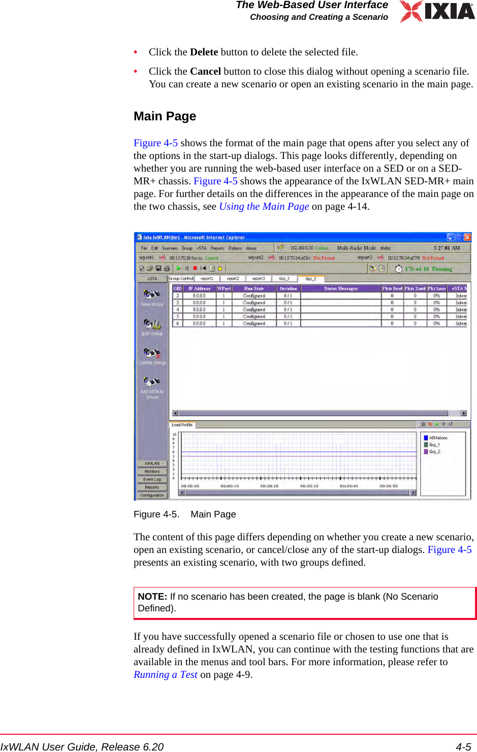 IxWLAN User Guide, Release 6.20 4-5The Web-Based User InterfaceChoosing and Creating a Scenario&bull;Click the Delete button to delete the selected file.&bull;Click the Cancel button to close this dialog without opening a scenario file. You can create a new scenario or open an existing scenario in the main page.Main PageFigure 4-5 shows the format of the main page that opens after you select any of the options in the start-up dialogs. This page looks differently, depending on whether you are running the web-based user interface on a SED or on a SED-MR+ chassis. Figure 4-5 shows the appearance of the IxWLAN SED-MR+ main page. For further details on the differences in the appearance of the main page on the two chassis, see Using the Main Page on page 4-14.Figure 4-5. Main PageThe content of this page differs depending on whether you create a new scenario, open an existing scenario, or cancel/close any of the start-up dialogs. Figure 4-5 presents an existing scenario, with two groups defined.If you have successfully opened a scenario file or chosen to use one that is already defined in IxWLAN, you can continue with the testing functions that are available in the menus and tool bars. For more information, please refer to Running a Test on page 4-9.NOTE: If no scenario has been created, the page is blank (No Scenario Defined). 