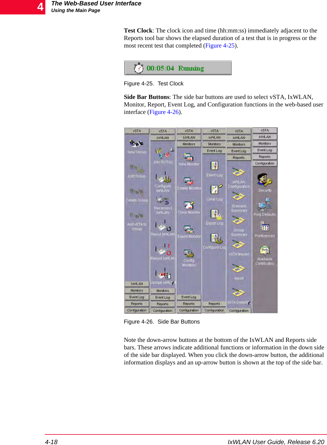 The Web-Based User InterfaceUsing the Main Page4-18 IxWLAN User Guide, Release 6.204Test Clock: The clock icon and time (hh:mm:ss) immediately adjacent to the Reports tool bar shows the elapsed duration of a test that is in progress or the most recent test that completed (Figure 4-25).Figure 4-25. Test ClockSide Bar Buttons: The side bar buttons are used to select vSTA, IxWLAN, Monitor, Report, Event Log, and Configuration functions in the web-based user interface (Figure 4-26).Figure 4-26. Side Bar ButtonsNote the down-arrow buttons at the bottom of the IxWLAN and Reports side bars. These arrows indicate additional functions or information in the down side of the side bar displayed. When you click the down-arrow button, the additional information displays and an up-arrow button is shown at the top of the side bar.