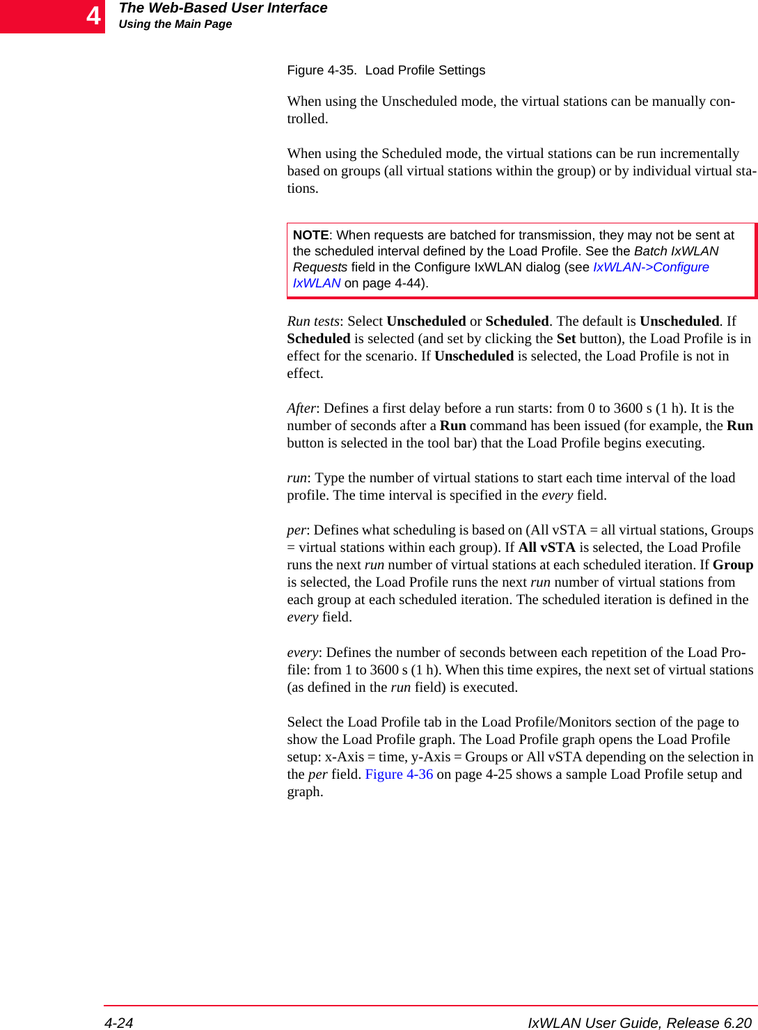 The Web-Based User InterfaceUsing the Main Page4-24 IxWLAN User Guide, Release 6.204Figure 4-35. Load Profile SettingsWhen using the Unscheduled mode, the virtual stations can be manually con-trolled.When using the Scheduled mode, the virtual stations can be run incrementally based on groups (all virtual stations within the group) or by individual virtual sta-tions.Run tests: Select Unscheduled or Scheduled. The default is Unscheduled. If Scheduled is selected (and set by clicking the Set button), the Load Profile is in effect for the scenario. If Unscheduled is selected, the Load Profile is not in effect. After: Defines a first delay before a run starts: from 0 to 3600 s (1 h). It is the number of seconds after a Run command has been issued (for example, the Run button is selected in the tool bar) that the Load Profile begins executing.run: Type the number of virtual stations to start each time interval of the load profile. The time interval is specified in the every field.per: Defines what scheduling is based on (All vSTA = all virtual stations, Groups = virtual stations within each group). If All vSTA is selected, the Load Profile runs the next run number of virtual stations at each scheduled iteration. If Group is selected, the Load Profile runs the next run number of virtual stations from each group at each scheduled iteration. The scheduled iteration is defined in the every field.every: Defines the number of seconds between each repetition of the Load Pro-file: from 1 to 3600 s (1 h). When this time expires, the next set of virtual stations (as defined in the run field) is executed.Select the Load Profile tab in the Load Profile/Monitors section of the page to show the Load Profile graph. The Load Profile graph opens the Load Profile setup: x-Axis = time, y-Axis = Groups or All vSTA depending on the selection in the per field. Figure 4-36 on page 4-25 shows a sample Load Profile setup and graph.NOTE: When requests are batched for transmission, they may not be sent at the scheduled interval defined by the Load Profile. See the Batch IxWLAN Requests field in the Configure IxWLAN dialog (see IxWLAN->Configure IxWLAN on page 4-44).