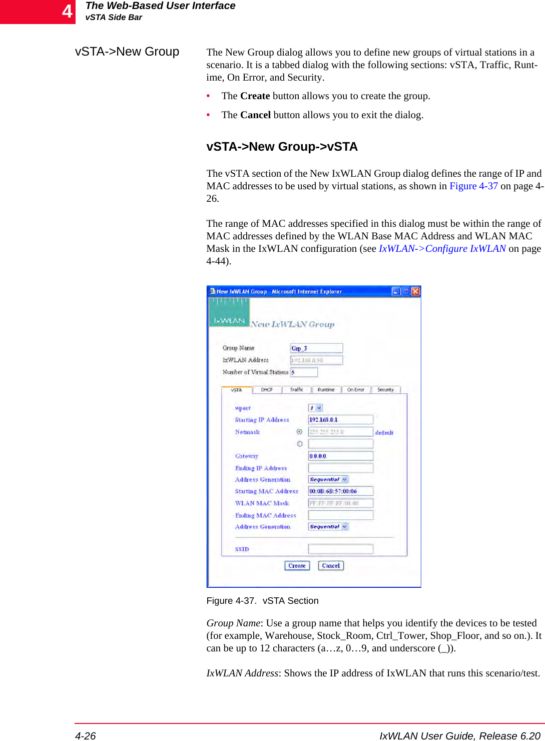 The Web-Based User InterfacevSTA Side Bar4-26 IxWLAN User Guide, Release 6.204vSTA->New Group The New Group dialog allows you to define new groups of virtual stations in a scenario. It is a tabbed dialog with the following sections: vSTA, Traffic, Runt-ime, On Error, and Security. &bull;The Create button allows you to create the group.&bull;The Cancel button allows you to exit the dialog.vSTA->New Group->vSTA The vSTA section of the New IxWLAN Group dialog defines the range of IP and MAC addresses to be used by virtual stations, as shown in Figure 4-37 on page 4-26.The range of MAC addresses specified in this dialog must be within the range of MAC addresses defined by the WLAN Base MAC Address and WLAN MAC Mask in the IxWLAN configuration (see IxWLAN->Configure IxWLAN on page 4-44).Figure 4-37. vSTA SectionGroup Name: Use a group name that helps you identify the devices to be tested (for example, Warehouse, Stock_Room, Ctrl_Tower, Shop_Floor, and so on.). It can be up to 12 characters (a&hellip;z, 0&hellip;9, and underscore (_)).IxWLAN Address: Shows the IP address of IxWLAN that runs this scenario/test.