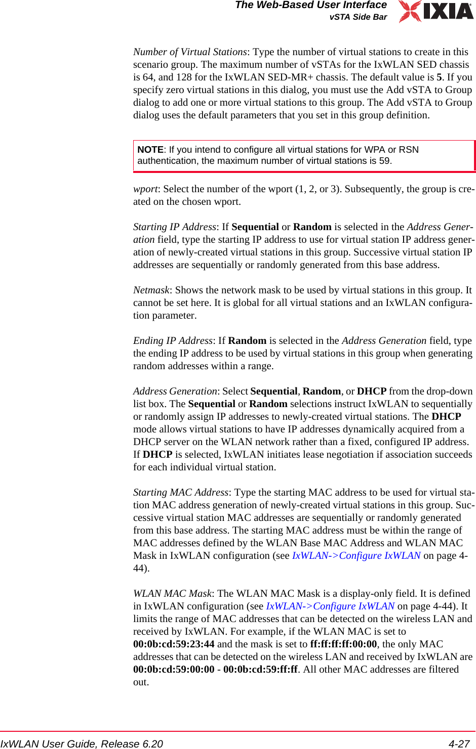 IxWLAN User Guide, Release 6.20 4-27The Web-Based User InterfacevSTA Side BarNumber of Virtual Stations: Type the number of virtual stations to create in this scenario group. The maximum number of vSTAs for the IxWLAN SED chassis is 64, and 128 for the IxWLAN SED-MR+ chassis. The default value is 5. If you specify zero virtual stations in this dialog, you must use the Add vSTA to Group dialog to add one or more virtual stations to this group. The Add vSTA to Group dialog uses the default parameters that you set in this group definition.wport: Select the number of the wport (1, 2, or 3). Subsequently, the group is cre-ated on the chosen wport.Starting IP Address: If Sequential or Random is selected in the Address Gener-ation field, type the starting IP address to use for virtual station IP address gener-ation of newly-created virtual stations in this group. Successive virtual station IP addresses are sequentially or randomly generated from this base address.Netmask: Shows the network mask to be used by virtual stations in this group. It cannot be set here. It is global for all virtual stations and an IxWLAN configura-tion parameter.Ending IP Address: If Random is selected in the Address Generation field, type the ending IP address to be used by virtual stations in this group when generating random addresses within a range.Address Generation: Select Sequential, Random, or DHCP from the drop-down list box. The Sequential or Random selections instruct IxWLAN to sequentially or randomly assign IP addresses to newly-created virtual stations. The DHCP mode allows virtual stations to have IP addresses dynamically acquired from a DHCP server on the WLAN network rather than a fixed, configured IP address. If DHCP is selected, IxWLAN initiates lease negotiation if association succeeds for each individual virtual station. Starting MAC Address: Type the starting MAC address to be used for virtual sta-tion MAC address generation of newly-created virtual stations in this group. Suc-cessive virtual station MAC addresses are sequentially or randomly generated from this base address. The starting MAC address must be within the range of MAC addresses defined by the WLAN Base MAC Address and WLAN MAC Mask in IxWLAN configuration (see IxWLAN->Configure IxWLAN on page 4-44).WLAN MAC Mask: The WLAN MAC Mask is a display-only field. It is defined in IxWLAN configuration (see IxWLAN->Configure IxWLAN on page 4-44). It limits the range of MAC addresses that can be detected on the wireless LAN and received by IxWLAN. For example, if the WLAN MAC is set to 00:0b:cd:59:23:44 and the mask is set to ff:ff:ff:ff:00:00, the only MAC addresses that can be detected on the wireless LAN and received by IxWLAN are 00:0b:cd:59:00:00 - 00:0b:cd:59:ff:ff. All other MAC addresses are filtered out. NOTE: If you intend to configure all virtual stations for WPA or RSN authentication, the maximum number of virtual stations is 59.