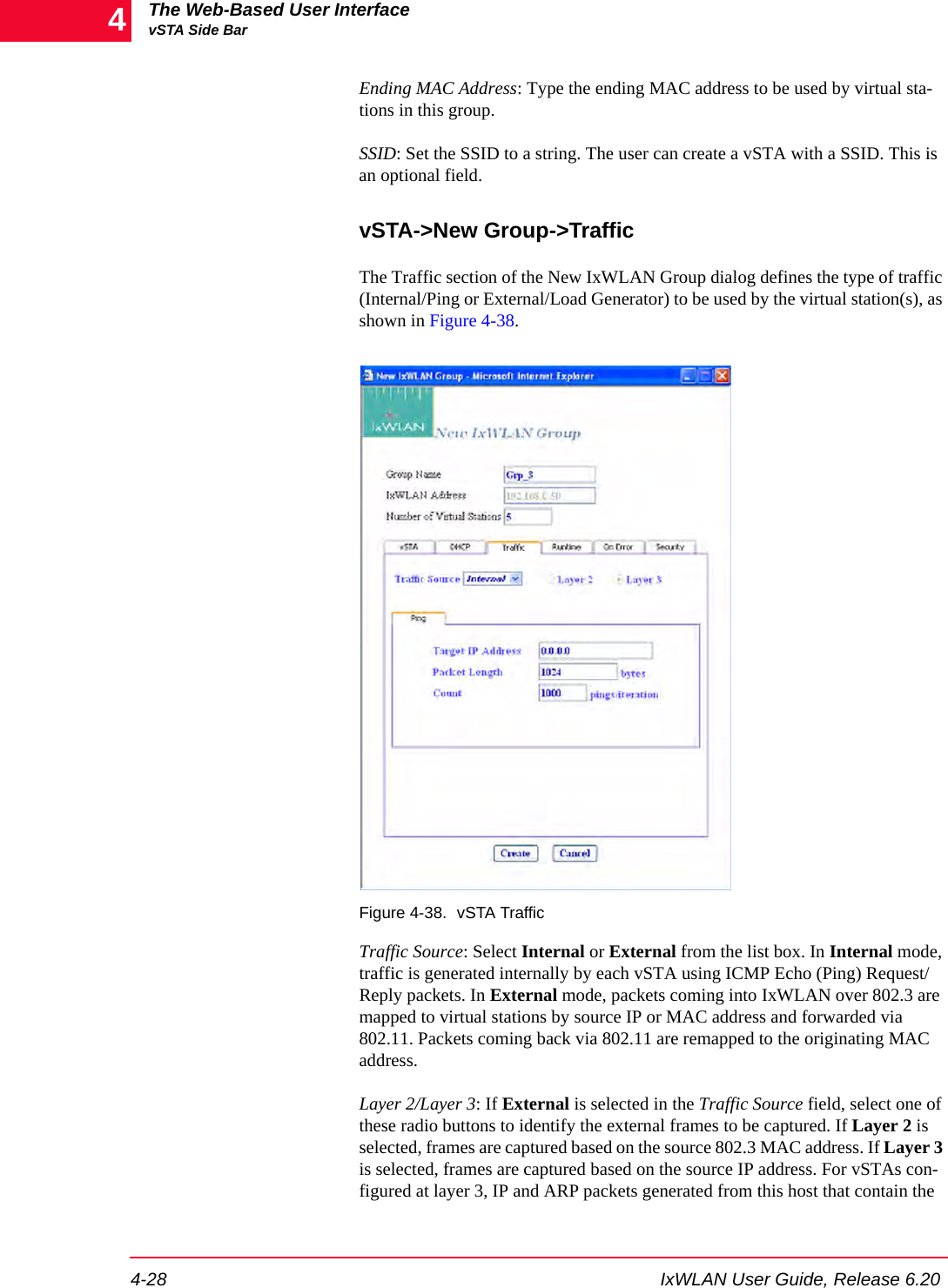 The Web-Based User InterfacevSTA Side Bar4-28 IxWLAN User Guide, Release 6.204Ending MAC Address: Type the ending MAC address to be used by virtual sta-tions in this group.SSID: Set the SSID to a string. The user can create a vSTA with a SSID. This is an optional field.vSTA->New Group->TrafficThe Traffic section of the New IxWLAN Group dialog defines the type of traffic (Internal/Ping or External/Load Generator) to be used by the virtual station(s), as shown in Figure 4-38.Figure 4-38. vSTA TrafficTraffic Source: Select Internal or External from the list box. In Internal mode, traffic is generated internally by each vSTA using ICMP Echo (Ping) Request/Reply packets. In External mode, packets coming into IxWLAN over 802.3 are mapped to virtual stations by source IP or MAC address and forwarded via 802.11. Packets coming back via 802.11 are remapped to the originating MAC address. Layer 2/Layer 3: If External is selected in the Traffic Source field, select one of these radio buttons to identify the external frames to be captured. If Layer 2 is selected, frames are captured based on the source 802.3 MAC address. If Layer 3 is selected, frames are captured based on the source IP address. For vSTAs con-figured at layer 3, IP and ARP packets generated from this host that contain the 