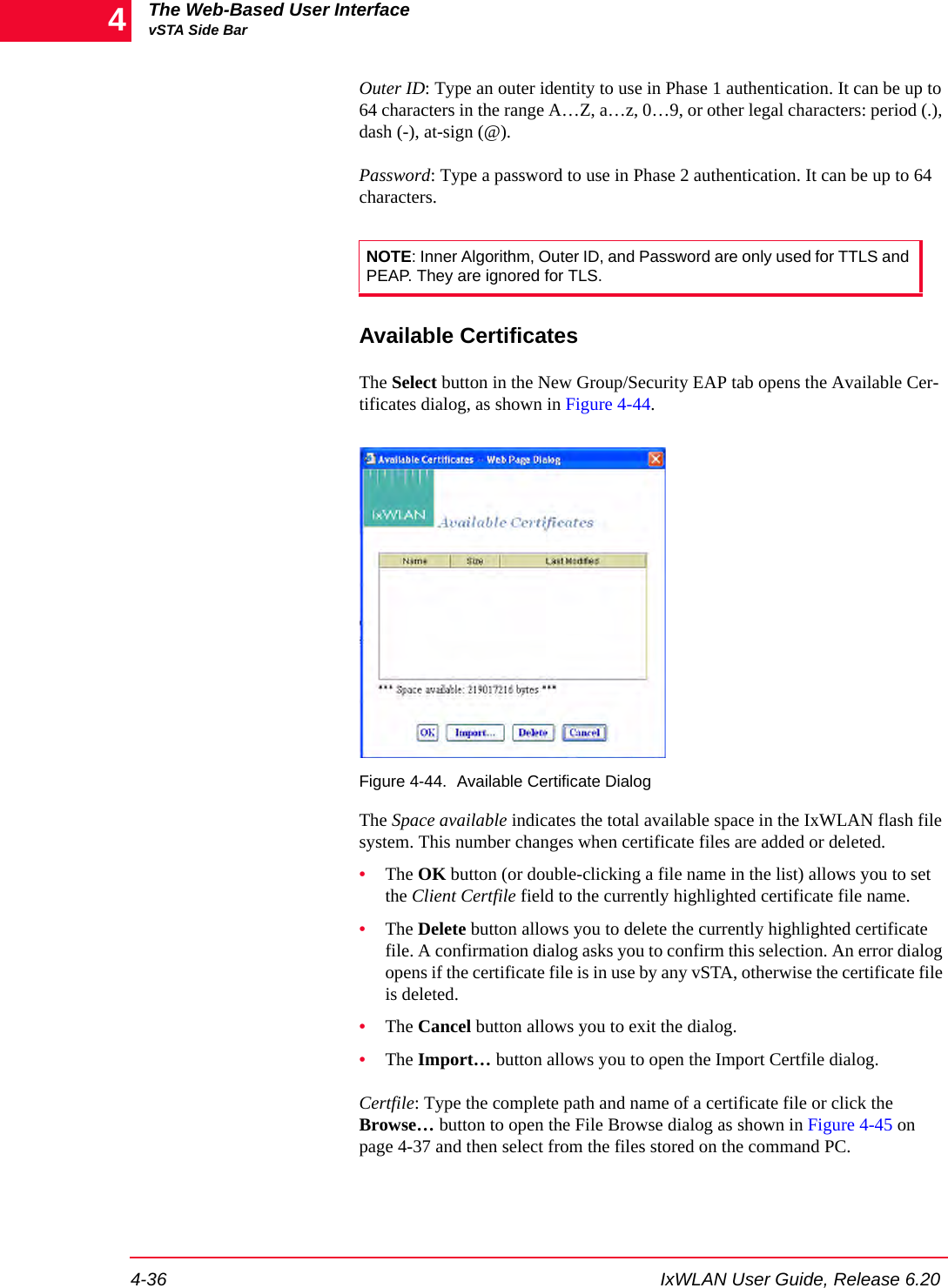 The Web-Based User InterfacevSTA Side Bar4-36 IxWLAN User Guide, Release 6.204Outer ID: Type an outer identity to use in Phase 1 authentication. It can be up to 64 characters in the range A&hellip;Z, a&hellip;z, 0&hellip;9, or other legal characters: period (.), dash (-), at-sign (@).Password: Type a password to use in Phase 2 authentication. It can be up to 64 characters.Available CertificatesThe Select button in the New Group/Security EAP tab opens the Available Cer-tificates dialog, as shown in Figure 4-44.Figure 4-44. Available Certificate DialogThe Space available indicates the total available space in the IxWLAN flash file system. This number changes when certificate files are added or deleted.&bull;The OK button (or double-clicking a file name in the list) allows you to set the Client Certfile field to the currently highlighted certificate file name.&bull;The Delete button allows you to delete the currently highlighted certificate file. A confirmation dialog asks you to confirm this selection. An error dialog opens if the certificate file is in use by any vSTA, otherwise the certificate file is deleted.&bull;The Cancel button allows you to exit the dialog.&bull;The Import&hellip; button allows you to open the Import Certfile dialog. Certfile: Type the complete path and name of a certificate file or click the Browse&hellip; button to open the File Browse dialog as shown in Figure 4-45 on page 4-37 and then select from the files stored on the command PC. NOTE: Inner Algorithm, Outer ID, and Password are only used for TTLS and PEAP. They are ignored for TLS.