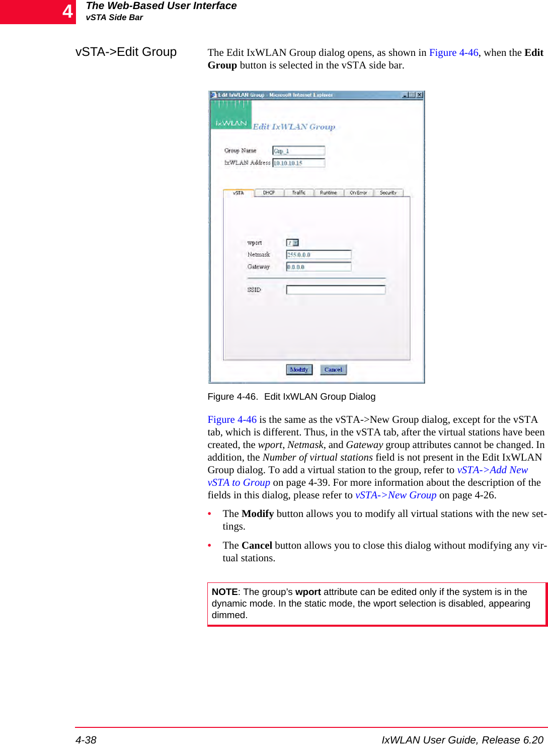 The Web-Based User InterfacevSTA Side Bar4-38 IxWLAN User Guide, Release 6.204vSTA->Edit Group The Edit IxWLAN Group dialog opens, as shown in Figure 4-46, when the Edit Group button is selected in the vSTA side bar.Figure 4-46. Edit IxWLAN Group DialogFigure 4-46 is the same as the vSTA->New Group dialog, except for the vSTA tab, which is different. Thus, in the vSTA tab, after the virtual stations have been created, the wport, Netmask, and Gateway group attributes cannot be changed. In addition, the Number of virtual stations field is not present in the Edit IxWLAN Group dialog. To add a virtual station to the group, refer to vSTA->Add New vSTA to Group on page 4-39. For more information about the description of the fields in this dialog, please refer to vSTA->New Group on page 4-26. &bull;The Modify button allows you to modify all virtual stations with the new set-tings.&bull;The Cancel button allows you to close this dialog without modifying any vir-tual stations.NOTE: The group&rsquo;s wport attribute can be edited only if the system is in the dynamic mode. In the static mode, the wport selection is disabled, appearing dimmed.