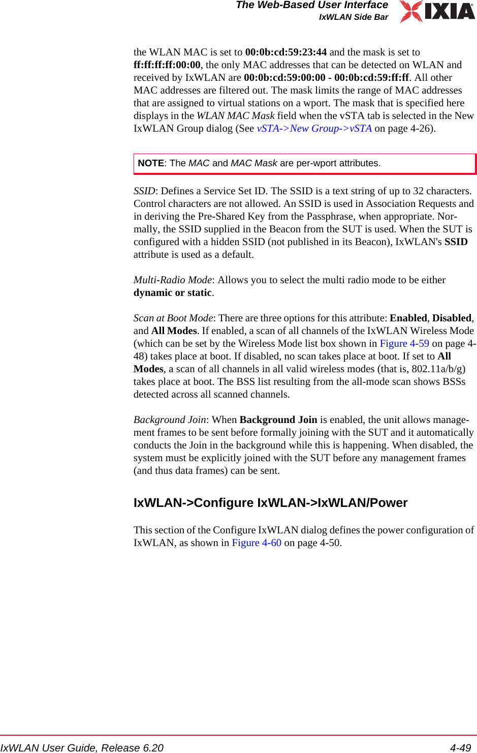 IxWLAN User Guide, Release 6.20 4-49The Web-Based User InterfaceIxWLAN Side Barthe WLAN MAC is set to 00:0b:cd:59:23:44 and the mask is set to ff:ff:ff:ff:00:00, the only MAC addresses that can be detected on WLAN and received by IxWLAN are 00:0b:cd:59:00:00 - 00:0b:cd:59:ff:ff. All other MAC addresses are filtered out. The mask limits the range of MAC addresses that are assigned to virtual stations on a wport. The mask that is specified here displays in the WLAN MAC Mask field when the vSTA tab is selected in the New IxWLAN Group dialog (See vSTA->New Group->vSTA on page 4-26).SSID: Defines a Service Set ID. The SSID is a text string of up to 32 characters. Control characters are not allowed. An SSID is used in Association Requests and in deriving the Pre-Shared Key from the Passphrase, when appropriate. Nor-mally, the SSID supplied in the Beacon from the SUT is used. When the SUT is configured with a hidden SSID (not published in its Beacon), IxWLAN's SSID attribute is used as a default.Multi-Radio Mode: Allows you to select the multi radio mode to be either dynamic or static. Scan at Boot Mode: There are three options for this attribute: Enabled, Disabled, and All Modes. If enabled, a scan of all channels of the IxWLAN Wireless Mode (which can be set by the Wireless Mode list box shown in Figure 4-59 on page 4-48) takes place at boot. If disabled, no scan takes place at boot. If set to All Modes, a scan of all channels in all valid wireless modes (that is, 802.11a/b/g) takes place at boot. The BSS list resulting from the all-mode scan shows BSSs detected across all scanned channels.Background Join: When Background Join is enabled, the unit allows manage-ment frames to be sent before formally joining with the SUT and it automatically conducts the Join in the background while this is happening. When disabled, the system must be explicitly joined with the SUT before any management frames (and thus data frames) can be sent. IxWLAN->Configure IxWLAN->IxWLAN/PowerThis section of the Configure IxWLAN dialog defines the power configuration of IxWLAN, as shown in Figure 4-60 on page 4-50.NOTE: The MAC and MAC Mask are per-wport attributes.