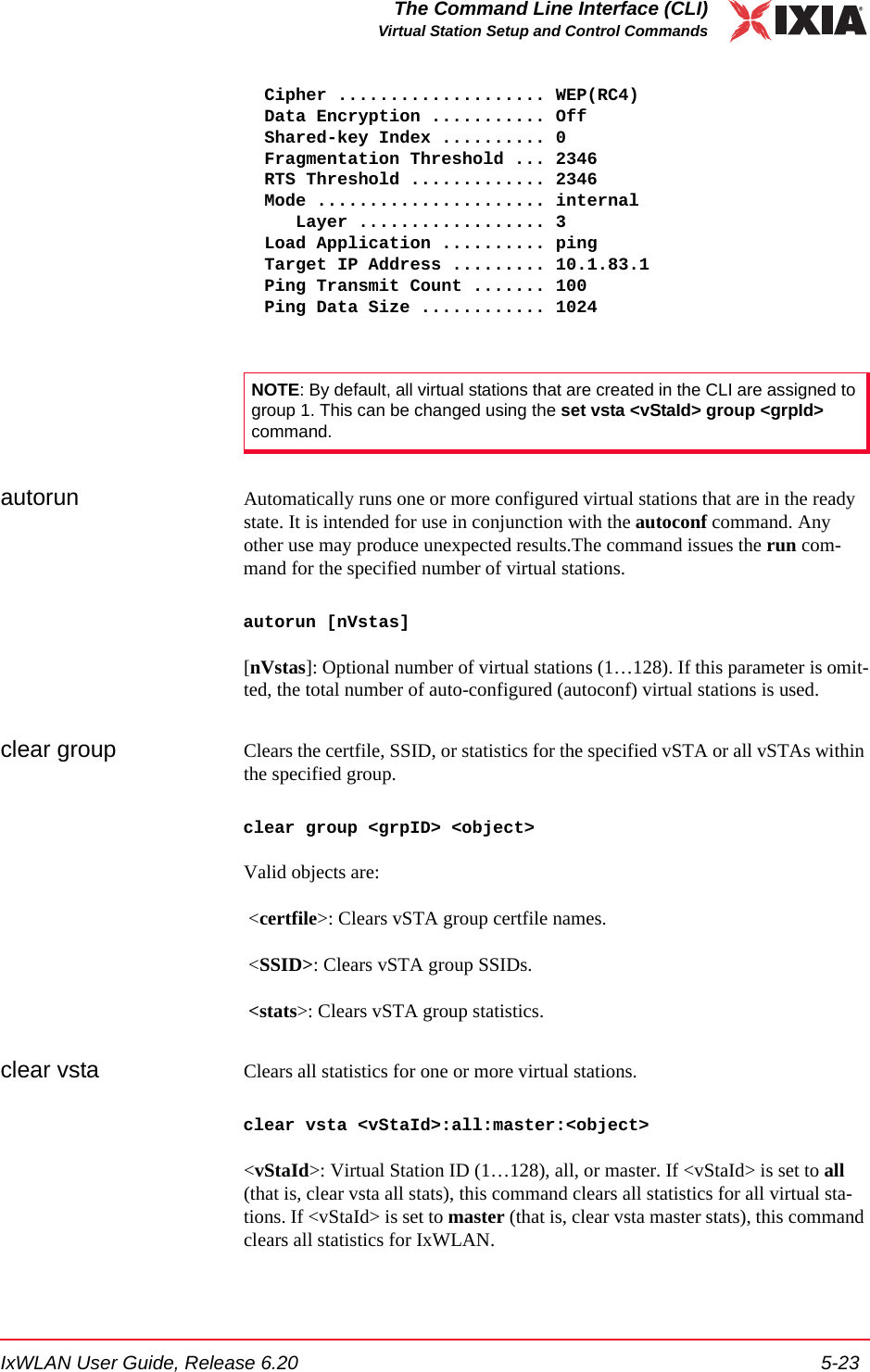 IxWLAN User Guide, Release 6.20 5-23The Command Line Interface (CLI)Virtual Station Setup and Control Commands  Cipher .................... WEP(RC4)  Data Encryption ........... Off  Shared-key Index .......... 0  Fragmentation Threshold ... 2346  RTS Threshold ............. 2346  Mode ...................... internal     Layer .................. 3  Load Application .......... ping  Target IP Address ......... 10.1.83.1  Ping Transmit Count ....... 100  Ping Data Size ............ 1024autorun Automatically runs one or more configured virtual stations that are in the ready state. It is intended for use in conjunction with the autoconf command. Any other use may produce unexpected results.The command issues the run com-mand for the specified number of virtual stations. autorun [nVstas][nVstas]: Optional number of virtual stations (1&hellip;128). If this parameter is omit-ted, the total number of auto-configured (autoconf) virtual stations is used. clear group Clears the certfile, SSID, or statistics for the specified vSTA or all vSTAs within the specified group.clear group <grpID> <object>Valid objects are: <certfile>: Clears vSTA group certfile names. <SSID>: Clears vSTA group SSIDs. <stats>: Clears vSTA group statistics.clear vsta Clears all statistics for one or more virtual stations.clear vsta <vStaId>:all:master:<object><vStaId>: Virtual Station ID (1&hellip;128), all, or master. If <vStaId> is set to all (that is, clear vsta all stats), this command clears all statistics for all virtual sta-tions. If <vStaId> is set to master (that is, clear vsta master stats), this command clears all statistics for IxWLAN.NOTE: By default, all virtual stations that are created in the CLI are assigned to group 1. This can be changed using the set vsta <vStaId> group <grpId> command.