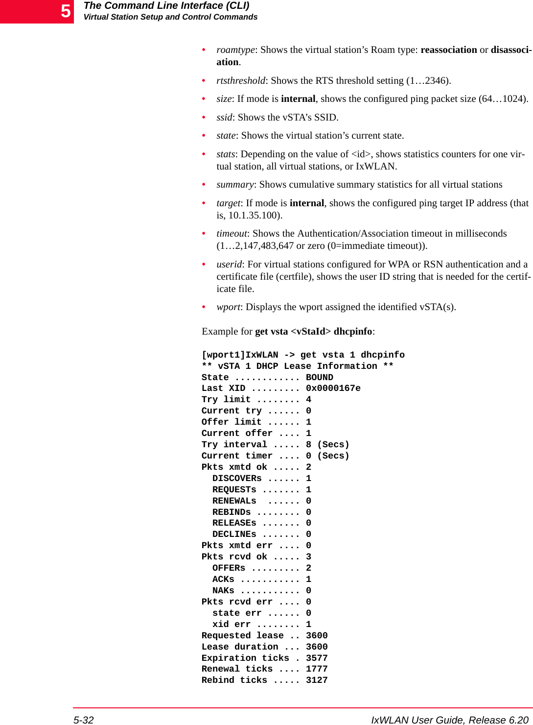 The Command Line Interface (CLI)Virtual Station Setup and Control Commands5-32 IxWLAN User Guide, Release 6.205&bull;roamtype: Shows the virtual station&rsquo;s Roam type: reassociation or disassoci-ation.&bull;rtsthreshold: Shows the RTS threshold setting (1&hellip;2346).&bull;size: If mode is internal, shows the configured ping packet size (64&hellip;1024).&bull;ssid: Shows the vSTA&rsquo;s SSID.&bull;state: Shows the virtual station&rsquo;s current state.&bull;stats: Depending on the value of <id>, shows statistics counters for one vir-tual station, all virtual stations, or IxWLAN.&bull;summary: Shows cumulative summary statistics for all virtual stations&bull;target: If mode is internal, shows the configured ping target IP address (that is, 10.1.35.100).&bull;timeout: Shows the Authentication/Association timeout in milliseconds (1&hellip;2,147,483,647 or zero (0=immediate timeout)).&bull;userid: For virtual stations configured for WPA or RSN authentication and a certificate file (certfile), shows the user ID string that is needed for the certif-icate file.&bull;wport: Displays the wport assigned the identified vSTA(s).Example for get vsta <vStaId> dhcpinfo:[wport1]IxWLAN -> get vsta 1 dhcpinfo** vSTA 1 DHCP Lease Information **State ............ BOUNDLast XID ......... 0x0000167eTry limit ........ 4Current try ...... 0Offer limit ...... 1Current offer .... 1Try interval ..... 8 (Secs)Current timer .... 0 (Secs)Pkts xmtd ok ..... 2  DISCOVERs ...... 1  REQUESTs ....... 1  RENEWALs  ...... 0  REBINDs ........ 0  RELEASEs ....... 0  DECLINEs ....... 0Pkts xmtd err .... 0Pkts rcvd ok ..... 3  OFFERs ......... 2  ACKs ........... 1  NAKs ........... 0Pkts rcvd err .... 0  state err ...... 0  xid err ........ 1Requested lease .. 3600Lease duration ... 3600Expiration ticks . 3577Renewal ticks .... 1777Rebind ticks ..... 3127