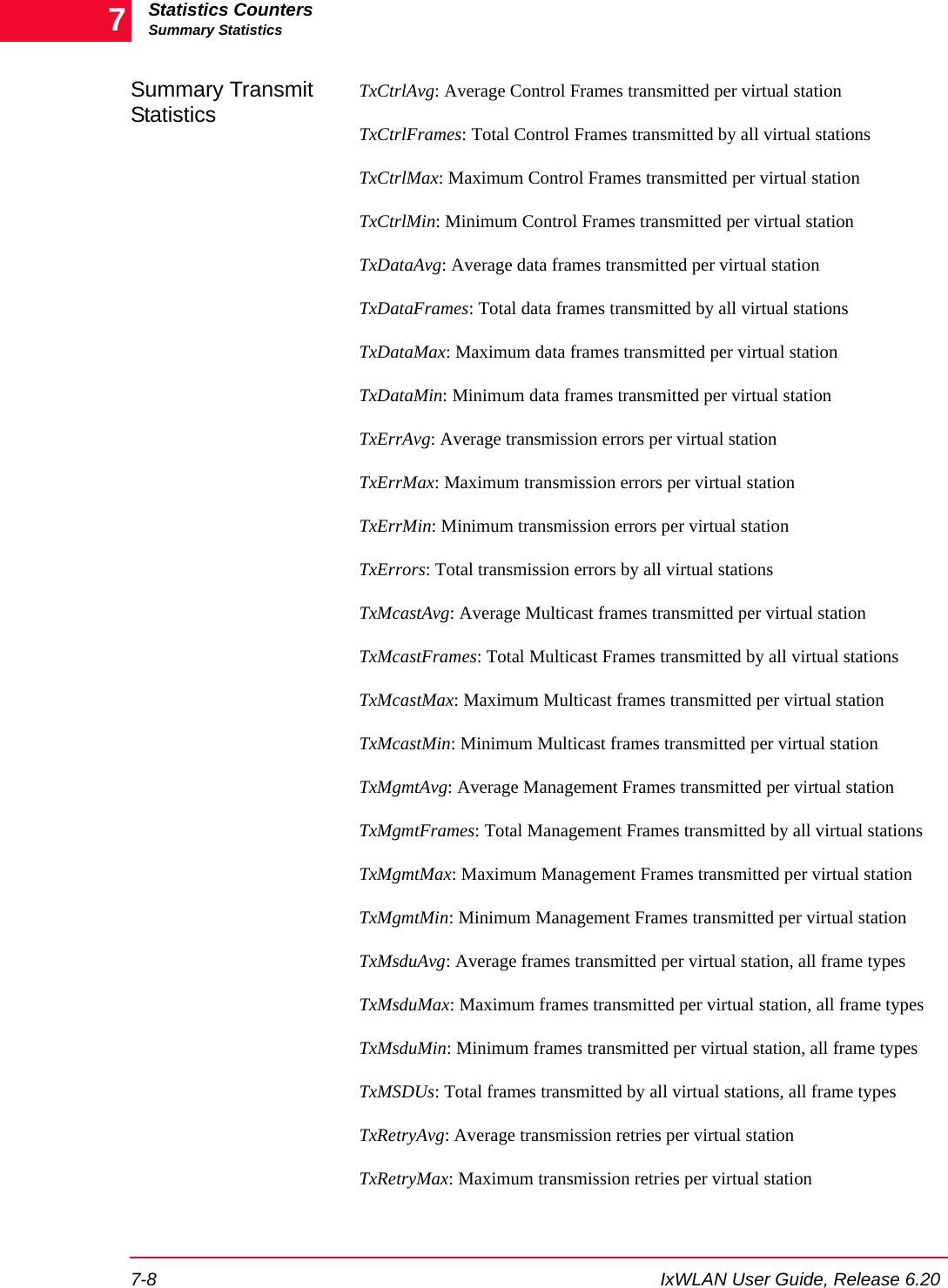 Statistics CountersSummary Statistics7-8 IxWLAN User Guide, Release 6.207Summary Transmit StatisticsTxCtrlAvg: Average Control Frames transmitted per virtual stationTxCtrlFrames: Total Control Frames transmitted by all virtual stationsTxCtrlMax: Maximum Control Frames transmitted per virtual stationTxCtrlMin: Minimum Control Frames transmitted per virtual stationTxDataAvg: Average data frames transmitted per virtual stationTxDataFrames: Total data frames transmitted by all virtual stationsTxDataMax: Maximum data frames transmitted per virtual stationTxDataMin: Minimum data frames transmitted per virtual stationTxErrAvg: Average transmission errors per virtual stationTxErrMax: Maximum transmission errors per virtual stationTxErrMin: Minimum transmission errors per virtual stationTxErrors: Total transmission errors by all virtual stationsTxMcastAvg: Average Multicast frames transmitted per virtual stationTxMcastFrames: Total Multicast Frames transmitted by all virtual stationsTxMcastMax: Maximum Multicast frames transmitted per virtual stationTxMcastMin: Minimum Multicast frames transmitted per virtual stationTxMgmtAvg: Average Management Frames transmitted per virtual stationTxMgmtFrames: Total Management Frames transmitted by all virtual stationsTxMgmtMax: Maximum Management Frames transmitted per virtual stationTxMgmtMin: Minimum Management Frames transmitted per virtual stationTxMsduAvg: Average frames transmitted per virtual station, all frame typesTxMsduMax: Maximum frames transmitted per virtual station, all frame typesTxMsduMin: Minimum frames transmitted per virtual station, all frame typesTxMSDUs: Total frames transmitted by all virtual stations, all frame typesTxRetryAvg: Average transmission retries per virtual stationTxRetryMax: Maximum transmission retries per virtual station