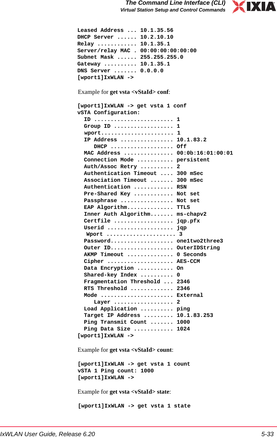 IxWLAN User Guide, Release 6.20 5-33The Command Line Interface (CLI)Virtual Station Setup and Control CommandsLeased Address ... 10.1.35.56DHCP Server ...... 10.2.10.10Relay ............ 10.1.35.1Server/relay MAC . 00:00:00:00:00:00Subnet Mask ...... 255.255.255.0Gateway .......... 10.1.35.1DNS Server ....... 0.0.0.0[wport1]IxWLAN ->Example for get vsta <vStaId> conf:[wport1]IxWLAN -> get vsta 1 confvSTA Configuration:  ID ........................ 1  Group ID .................. 1 wport...................... 1  IP Address ................ 10.1.83.2     DHCP ................... Off  MAC Address ............... 00:0b:16:01:00:01  Connection Mode ........... persistent  Auth/Assoc Retry .......... 2  Authentication Timeout .... 300 mSec  Association Timeout ....... 300 mSec  Authentication ............ RSN  Pre-Shared Key ............ Not set  Passphrase ................ Not set  EAP Algorithm.............. TTLS  Inner Auth Algorithm....... ms-chapv2  Certfile .................. jqp.pfx  Userid .................... jqp Wport ..................... 3  Password................... one1two2three3  Outer ID................... OuterIDString  AKMP Timeout .............. 0 Seconds  Cipher .................... AES-CCM  Data Encryption ........... On  Shared-key Index .......... 0  Fragmentation Threshold ... 2346  RTS Threshold ............. 2346  Mode ...................... External     Layer .................. 2  Load Application .......... ping  Target IP Address ......... 10.1.83.253  Ping Transmit Count ....... 1000  Ping Data Size ............ 1024[wport1]IxWLAN ->Example for get vsta <vStaId> count:[wport1]IxWLAN -> get vsta 1 countvSTA 1 Ping count: 1000[wport1]IxWLAN ->Example for get vsta <vStaId> state:[wport1]IxWLAN -> get vsta 1 state