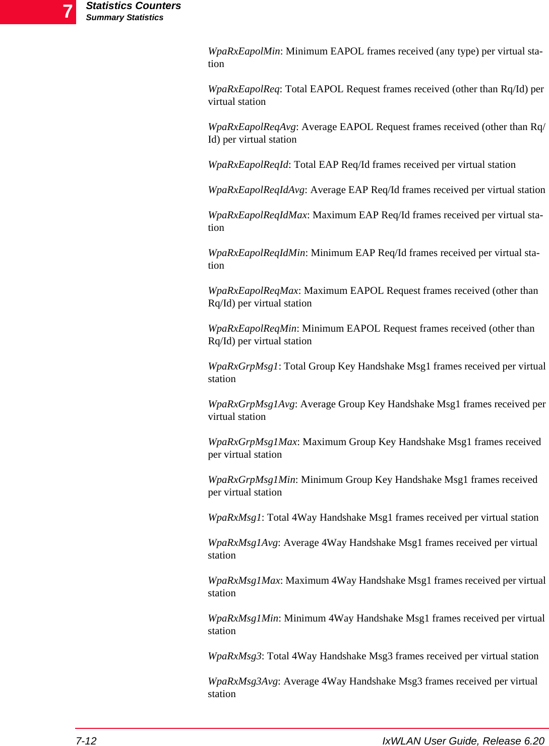 Statistics CountersSummary Statistics7-12 IxWLAN User Guide, Release 6.207WpaRxEapolMin: Minimum EAPOL frames received (any type) per virtual sta-tionWpaRxEapolReq: Total EAPOL Request frames received (other than Rq/Id) per virtual stationWpaRxEapolReqAvg: Average EAPOL Request frames received (other than Rq/Id) per virtual stationWpaRxEapolReqId: Total EAP Req/Id frames received per virtual stationWpaRxEapolReqIdAvg: Average EAP Req/Id frames received per virtual stationWpaRxEapolReqIdMax: Maximum EAP Req/Id frames received per virtual sta-tionWpaRxEapolReqIdMin: Minimum EAP Req/Id frames received per virtual sta-tionWpaRxEapolReqMax: Maximum EAPOL Request frames received (other than Rq/Id) per virtual stationWpaRxEapolReqMin: Minimum EAPOL Request frames received (other than Rq/Id) per virtual stationWpaRxGrpMsg1: Total Group Key Handshake Msg1 frames received per virtual stationWpaRxGrpMsg1Avg: Average Group Key Handshake Msg1 frames received per virtual stationWpaRxGrpMsg1Max: Maximum Group Key Handshake Msg1 frames received per virtual stationWpaRxGrpMsg1Min: Minimum Group Key Handshake Msg1 frames received per virtual stationWpaRxMsg1: Total 4Way Handshake Msg1 frames received per virtual stationWpaRxMsg1Avg: Average 4Way Handshake Msg1 frames received per virtual stationWpaRxMsg1Max: Maximum 4Way Handshake Msg1 frames received per virtual stationWpaRxMsg1Min: Minimum 4Way Handshake Msg1 frames received per virtual stationWpaRxMsg3: Total 4Way Handshake Msg3 frames received per virtual stationWpaRxMsg3Avg: Average 4Way Handshake Msg3 frames received per virtual station