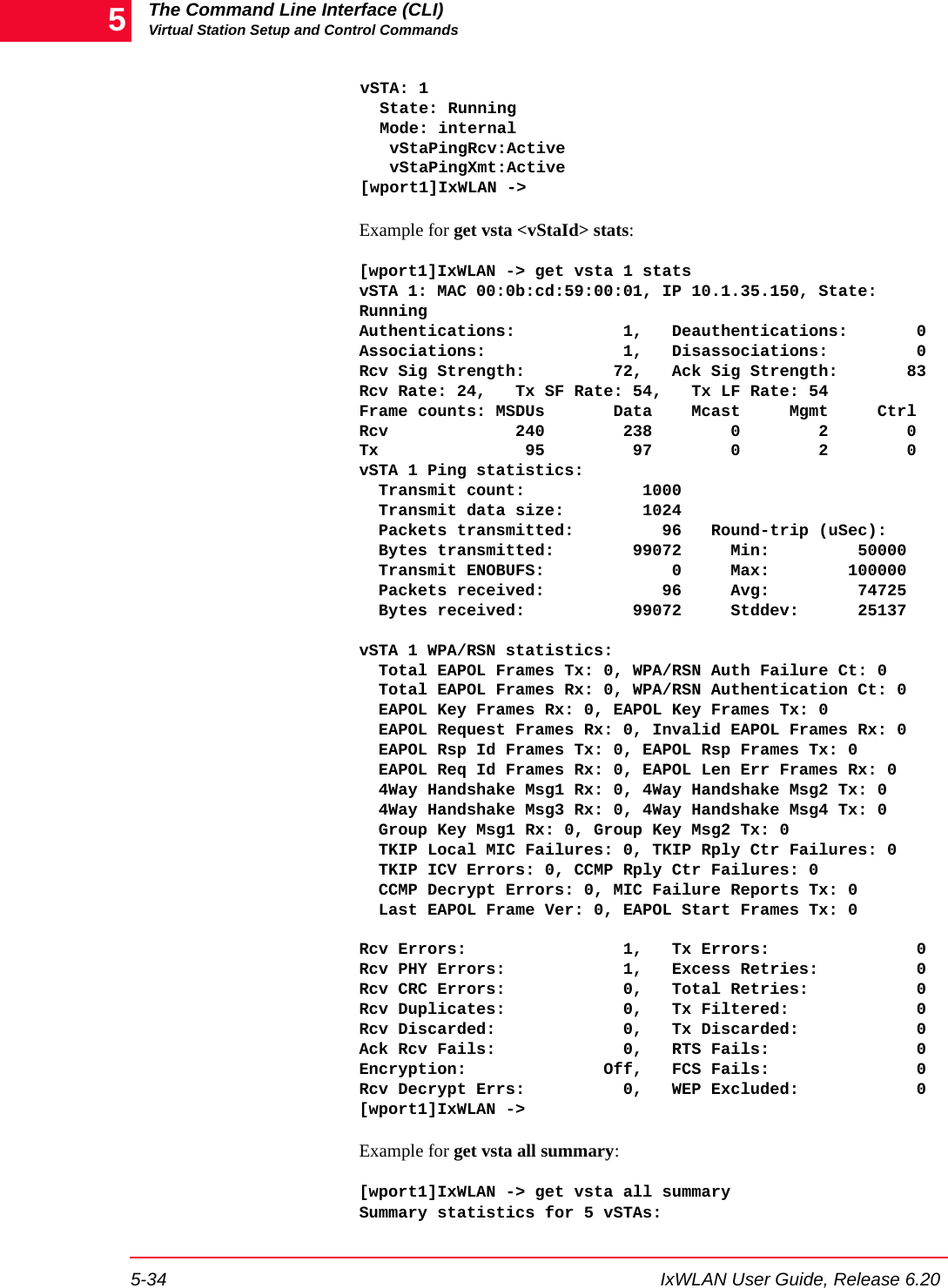 The Command Line Interface (CLI)Virtual Station Setup and Control Commands5-34 IxWLAN User Guide, Release 6.205vSTA: 1  State: Running  Mode: internal   vStaPingRcv:Active   vStaPingXmt:Active[wport1]IxWLAN ->Example for get vsta <vStaId> stats:[wport1]IxWLAN -> get vsta 1 statsvSTA 1: MAC 00:0b:cd:59:00:01, IP 10.1.35.150, State: RunningAuthentications:           1,   Deauthentications:       0Associations:              1,   Disassociations:         0Rcv Sig Strength:         72,   Ack Sig Strength:       83Rcv Rate: 24,   Tx SF Rate: 54,   Tx LF Rate: 54Frame counts: MSDUs       Data    Mcast     Mgmt     CtrlRcv             240        238        0        2        0Tx               95         97        0        2        0vSTA 1 Ping statistics:  Transmit count:            1000  Transmit data size:        1024  Packets transmitted:         96   Round-trip (uSec):  Bytes transmitted:        99072     Min:         50000  Transmit ENOBUFS:             0     Max:        100000  Packets received:            96     Avg:         74725  Bytes received:           99072     Stddev:      25137 vSTA 1 WPA/RSN statistics:  Total EAPOL Frames Tx: 0, WPA/RSN Auth Failure Ct: 0  Total EAPOL Frames Rx: 0, WPA/RSN Authentication Ct: 0  EAPOL Key Frames Rx: 0, EAPOL Key Frames Tx: 0  EAPOL Request Frames Rx: 0, Invalid EAPOL Frames Rx: 0  EAPOL Rsp Id Frames Tx: 0, EAPOL Rsp Frames Tx: 0  EAPOL Req Id Frames Rx: 0, EAPOL Len Err Frames Rx: 0  4Way Handshake Msg1 Rx: 0, 4Way Handshake Msg2 Tx: 0  4Way Handshake Msg3 Rx: 0, 4Way Handshake Msg4 Tx: 0  Group Key Msg1 Rx: 0, Group Key Msg2 Tx: 0  TKIP Local MIC Failures: 0, TKIP Rply Ctr Failures: 0  TKIP ICV Errors: 0, CCMP Rply Ctr Failures: 0  CCMP Decrypt Errors: 0, MIC Failure Reports Tx: 0  Last EAPOL Frame Ver: 0, EAPOL Start Frames Tx: 0 Rcv Errors:                1,   Tx Errors:               0Rcv PHY Errors:            1,   Excess Retries:          0Rcv CRC Errors:            0,   Total Retries:           0Rcv Duplicates:            0,   Tx Filtered:             0Rcv Discarded:             0,   Tx Discarded:            0Ack Rcv Fails:             0,   RTS Fails:               0Encryption:              Off,   FCS Fails:               0Rcv Decrypt Errs:          0,   WEP Excluded:            0[wport1]IxWLAN ->Example for get vsta all summary:[wport1]IxWLAN -> get vsta all summarySummary statistics for 5 vSTAs: