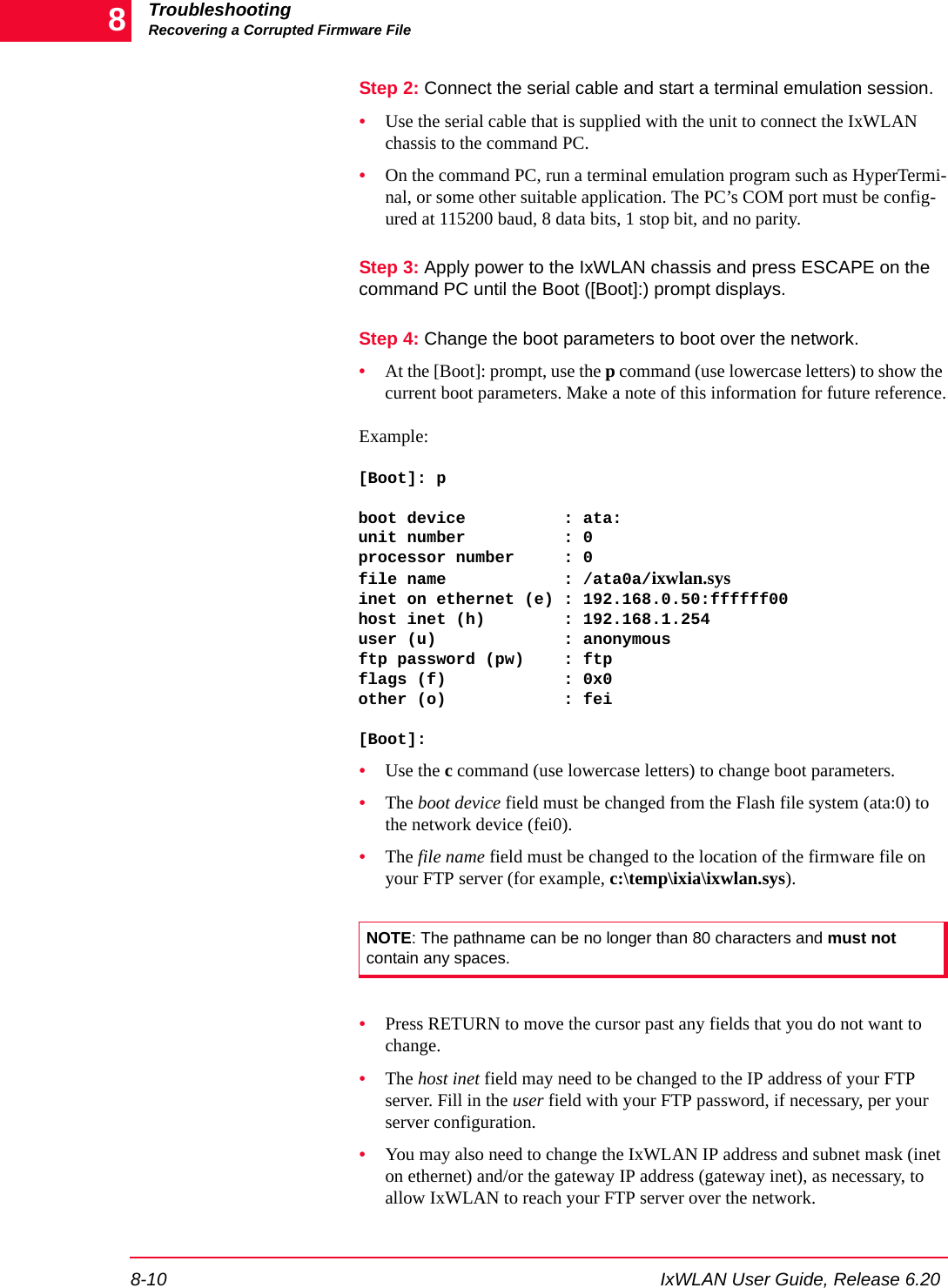 TroubleshootingRecovering a Corrupted Firmware File8-10 IxWLAN User Guide, Release 6.208Step 2: Connect the serial cable and start a terminal emulation session. &bull;Use the serial cable that is supplied with the unit to connect the IxWLAN chassis to the command PC. &bull;On the command PC, run a terminal emulation program such as HyperTermi-nal, or some other suitable application. The PC&rsquo;s COM port must be config-ured at 115200 baud, 8 data bits, 1 stop bit, and no parity.Step 3: Apply power to the IxWLAN chassis and press ESCAPE on the command PC until the Boot ([Boot]:) prompt displays.Step 4: Change the boot parameters to boot over the network.&bull;At the [Boot]: prompt, use the p command (use lowercase letters) to show the current boot parameters. Make a note of this information for future reference.Example:[Boot]: pboot device          : ata:unit number          : 0processor number     : 0file name            : /ata0a/ixwlan.sysinet on ethernet (e) : 192.168.0.50:ffffff00host inet (h)        : 192.168.1.254user (u)             : anonymousftp password (pw)    : ftpflags (f)            : 0x0other (o)            : fei[Boot]: &bull;Use the c command (use lowercase letters) to change boot parameters. &bull;The boot device field must be changed from the Flash file system (ata:0) to the network device (fei0). &bull;The file name field must be changed to the location of the firmware file on your FTP server (for example, c:\temp\ixia\ixwlan.sys). &bull;Press RETURN to move the cursor past any fields that you do not want to change. &bull;The host inet field may need to be changed to the IP address of your FTP server. Fill in the user field with your FTP password, if necessary, per your server configuration. &bull;You may also need to change the IxWLAN IP address and subnet mask (inet on ethernet) and/or the gateway IP address (gateway inet), as necessary, to allow IxWLAN to reach your FTP server over the network.NOTE: The pathname can be no longer than 80 characters and must not contain any spaces.