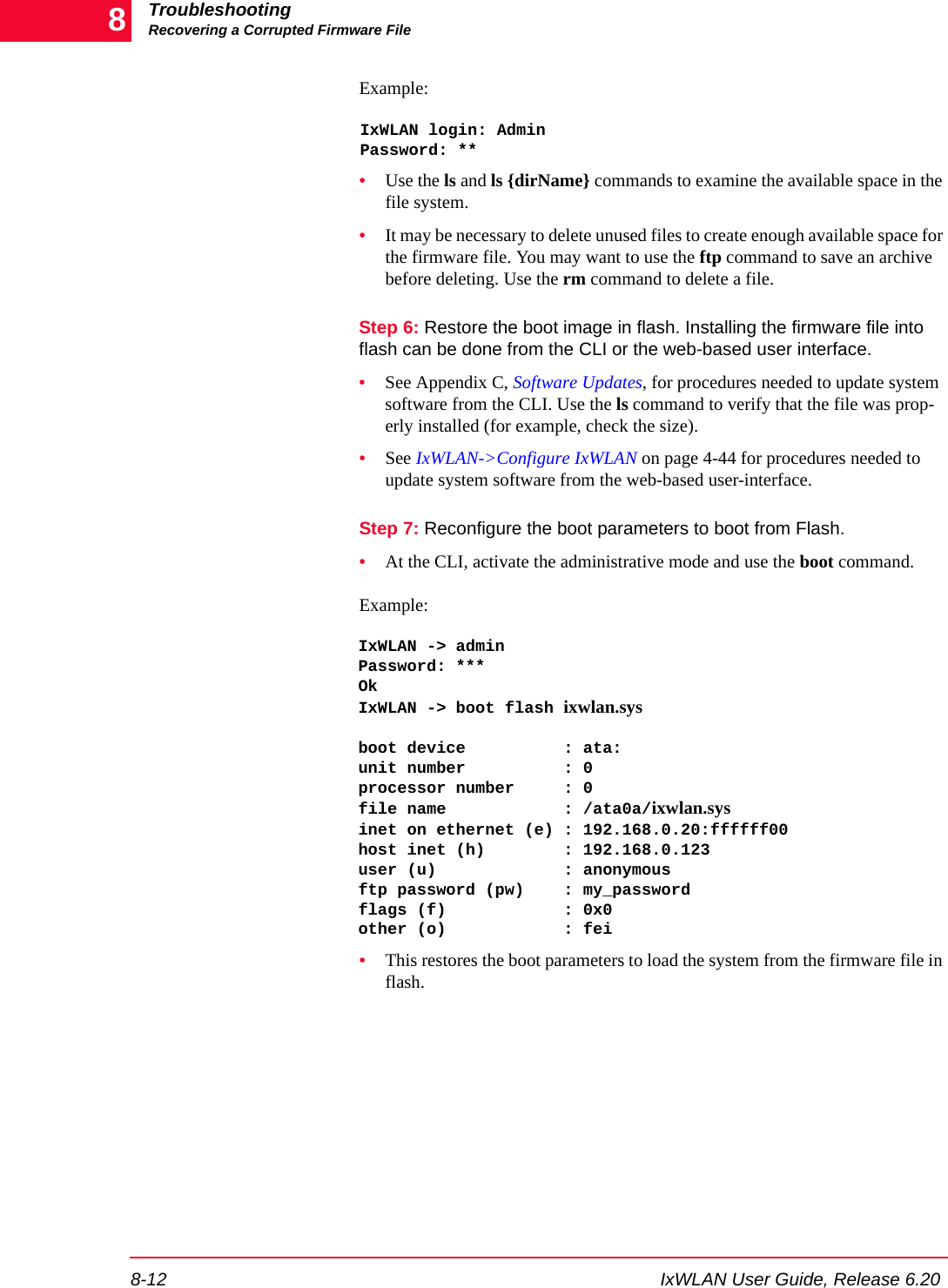 TroubleshootingRecovering a Corrupted Firmware File8-12 IxWLAN User Guide, Release 6.208Example:IxWLAN login: AdminPassword: **&bull;Use the ls and ls {dirName} commands to examine the available space in the file system. &bull;It may be necessary to delete unused files to create enough available space for the firmware file. You may want to use the ftp command to save an archive before deleting. Use the rm command to delete a file.Step 6: Restore the boot image in flash. Installing the firmware file into flash can be done from the CLI or the web-based user interface. &bull;See Appendix C, Software Updates, for procedures needed to update system software from the CLI. Use the ls command to verify that the file was prop-erly installed (for example, check the size).&bull;See IxWLAN->Configure IxWLAN on page 4-44 for procedures needed to update system software from the web-based user-interface.Step 7: Reconfigure the boot parameters to boot from Flash.&bull;At the CLI, activate the administrative mode and use the boot command. Example: IxWLAN -> adminPassword: ***OkIxWLAN -> boot flash ixwlan.sys boot device          : ata:unit number          : 0processor number     : 0file name            : /ata0a/ixwlan.sysinet on ethernet (e) : 192.168.0.20:ffffff00host inet (h)        : 192.168.0.123user (u)             : anonymousftp password (pw)    : my_passwordflags (f)            : 0x0other (o)            : fei&bull;This restores the boot parameters to load the system from the firmware file in flash.