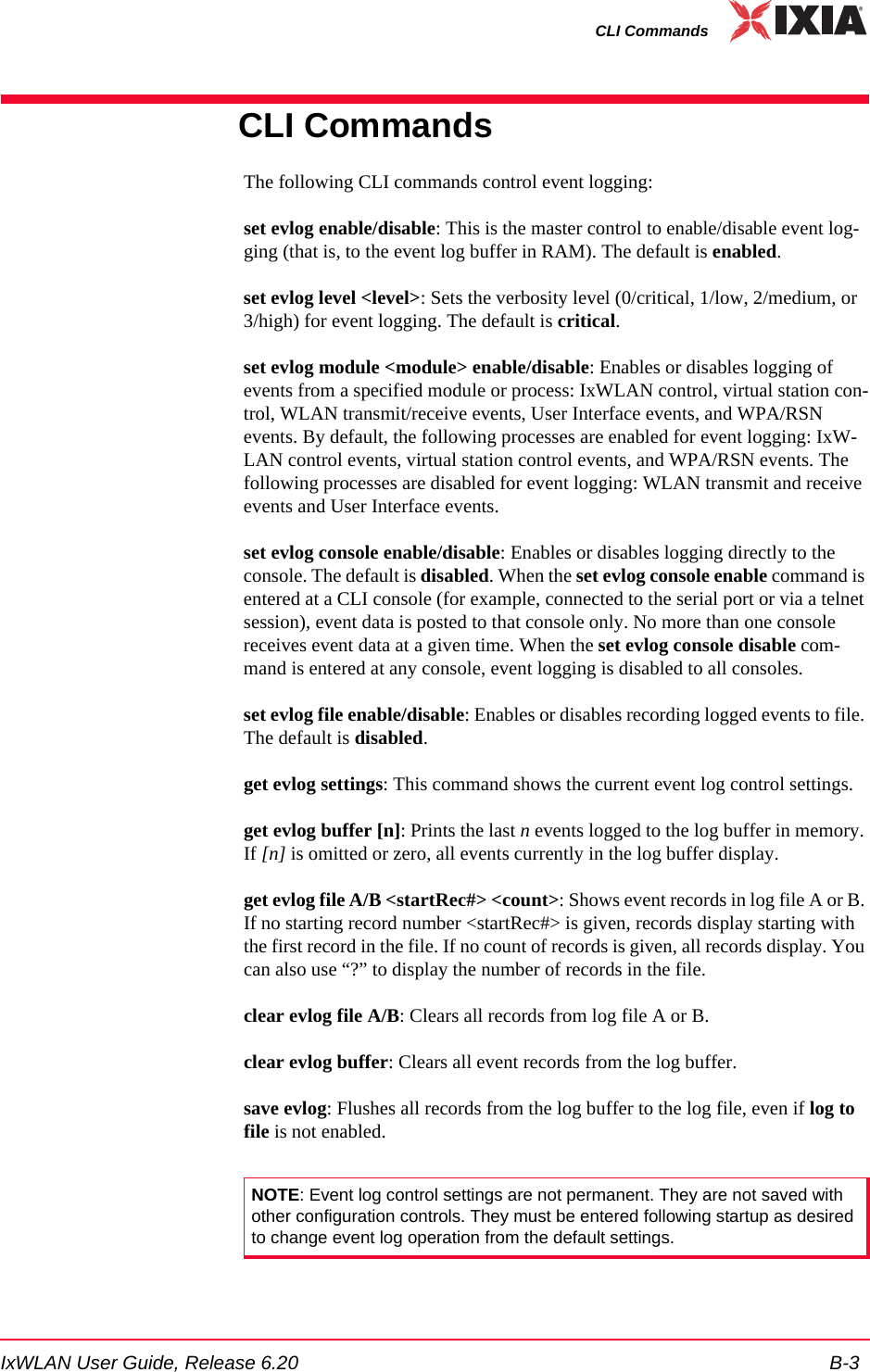 IxWLAN User Guide, Release 6.20 B-3CLI CommandsCLI CommandsThe following CLI commands control event logging:set evlog enable/disable: This is the master control to enable/disable event log-ging (that is, to the event log buffer in RAM). The default is enabled.set evlog level <level>: Sets the verbosity level (0/critical, 1/low, 2/medium, or 3/high) for event logging. The default is critical.set evlog module <module> enable/disable: Enables or disables logging of events from a specified module or process: IxWLAN control, virtual station con-trol, WLAN transmit/receive events, User Interface events, and WPA/RSN events. By default, the following processes are enabled for event logging: IxW-LAN control events, virtual station control events, and WPA/RSN events. The following processes are disabled for event logging: WLAN transmit and receive events and User Interface events. set evlog console enable/disable: Enables or disables logging directly to the console. The default is disabled. When the set evlog console enable command is entered at a CLI console (for example, connected to the serial port or via a telnet session), event data is posted to that console only. No more than one console receives event data at a given time. When the set evlog console disable com-mand is entered at any console, event logging is disabled to all consoles.set evlog file enable/disable: Enables or disables recording logged events to file. The default is disabled.get evlog settings: This command shows the current event log control settings.get evlog buffer [n]: Prints the last n events logged to the log buffer in memory. If [n] is omitted or zero, all events currently in the log buffer display.get evlog file A/B <startRec#> <count>: Shows event records in log file A or B. If no starting record number <startRec#> is given, records display starting with the first record in the file. If no count of records is given, all records display. You can also use &ldquo;?&rdquo; to display the number of records in the file.clear evlog file A/B: Clears all records from log file A or B.clear evlog buffer: Clears all event records from the log buffer.save evlog: Flushes all records from the log buffer to the log file, even if log to file is not enabled.NOTE: Event log control settings are not permanent. They are not saved with other configuration controls. They must be entered following startup as desired to change event log operation from the default settings.