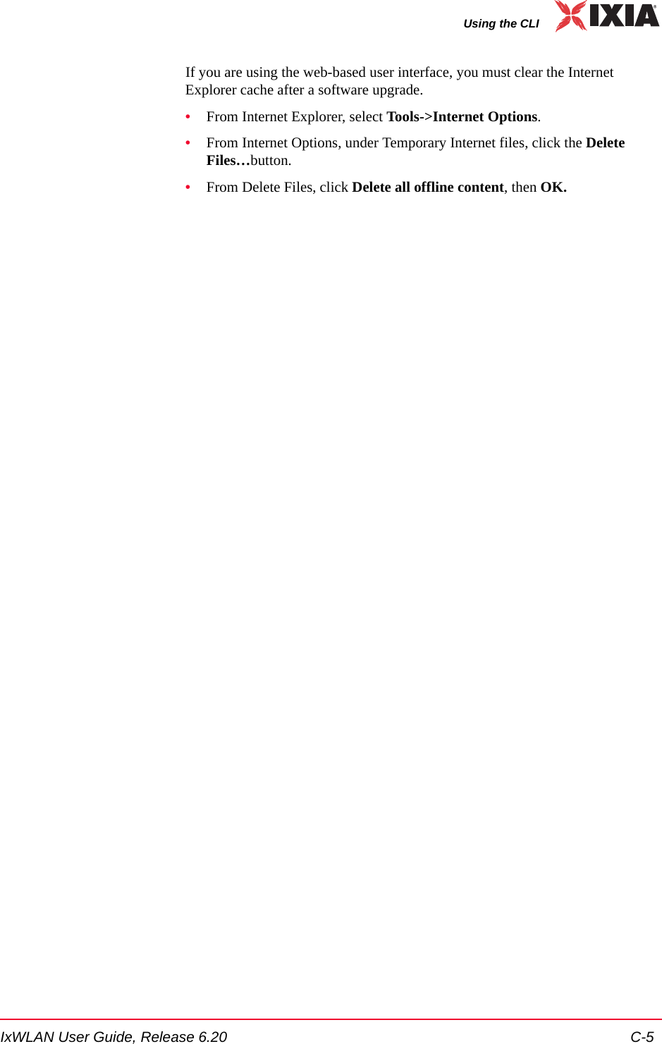 IxWLAN User Guide, Release 6.20 C-5Using the CLIIf you are using the web-based user interface, you must clear the Internet Explorer cache after a software upgrade.&bull;From Internet Explorer, select Tools->Internet Options.&bull;From Internet Options, under Temporary Internet files, click the Delete Files&hellip;button.&bull;From Delete Files, click Delete all offline content, then OK.