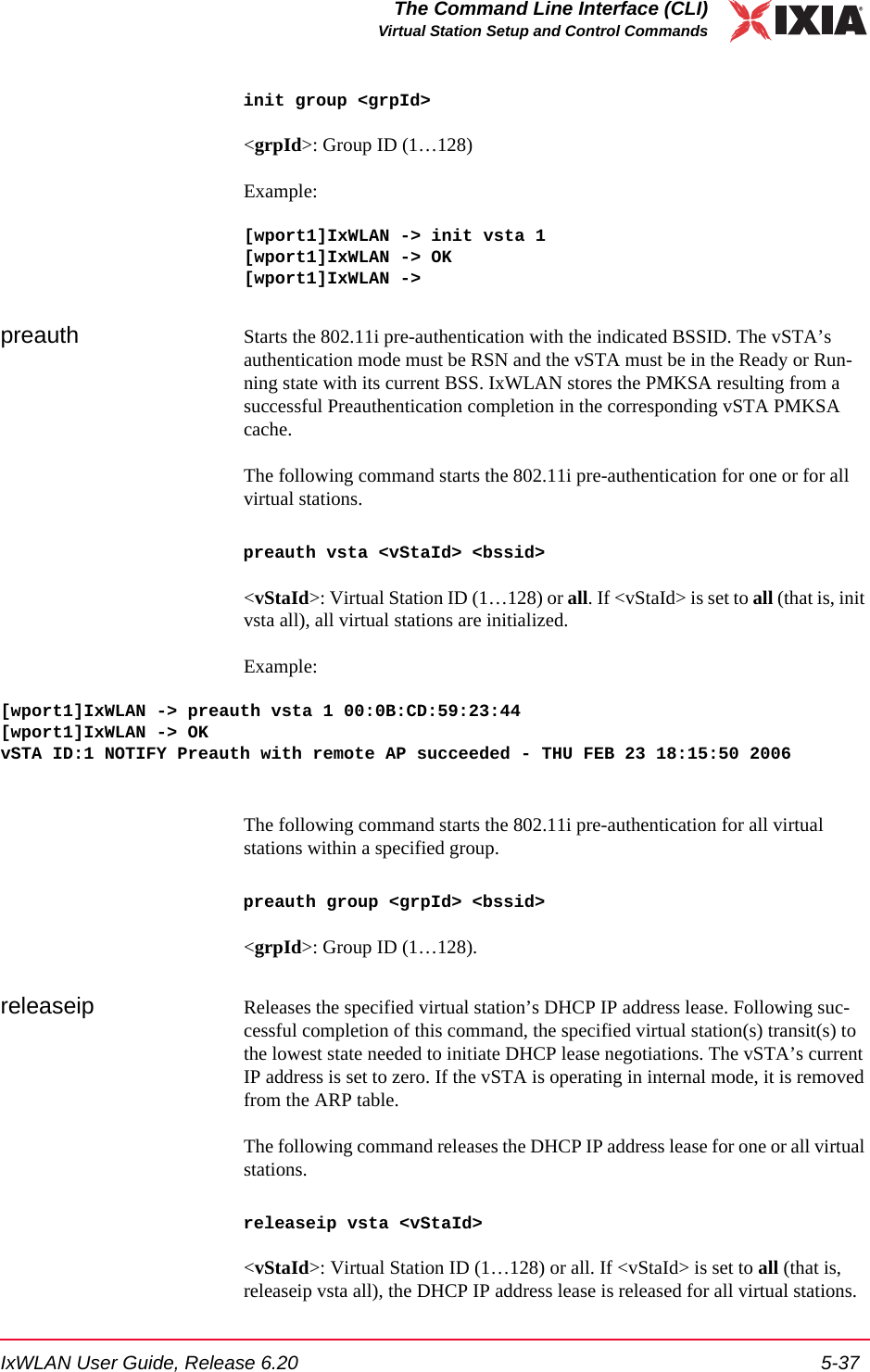 IxWLAN User Guide, Release 6.20 5-37The Command Line Interface (CLI)Virtual Station Setup and Control Commandsinit group <grpId><grpId>: Group ID (1&hellip;128)Example:[wport1]IxWLAN -> init vsta 1[wport1]IxWLAN -> OK[wport1]IxWLAN ->preauth Starts the 802.11i pre-authentication with the indicated BSSID. The vSTA&rsquo;s authentication mode must be RSN and the vSTA must be in the Ready or Run-ning state with its current BSS. IxWLAN stores the PMKSA resulting from a successful Preauthentication completion in the corresponding vSTA PMKSA cache.The following command starts the 802.11i pre-authentication for one or for all virtual stations.preauth vsta <vStaId> <bssid><vStaId>: Virtual Station ID (1&hellip;128) or all. If <vStaId> is set to all (that is, init vsta all), all virtual stations are initialized.Example:[wport1]IxWLAN -> preauth vsta 1 00:0B:CD:59:23:44[wport1]IxWLAN -> OKvSTA ID:1 NOTIFY Preauth with remote AP succeeded - THU FEB 23 18:15:50 2006 The following command starts the 802.11i pre-authentication for all virtual stations within a specified group.preauth group <grpId> <bssid><grpId>: Group ID (1&hellip;128).releaseip Releases the specified virtual station&rsquo;s DHCP IP address lease. Following suc-cessful completion of this command, the specified virtual station(s) transit(s) to the lowest state needed to initiate DHCP lease negotiations. The vSTA&rsquo;s current IP address is set to zero. If the vSTA is operating in internal mode, it is removed from the ARP table.The following command releases the DHCP IP address lease for one or all virtual stations. releaseip vsta <vStaId><vStaId>: Virtual Station ID (1&hellip;128) or all. If <vStaId> is set to all (that is, releaseip vsta all), the DHCP IP address lease is released for all virtual stations.