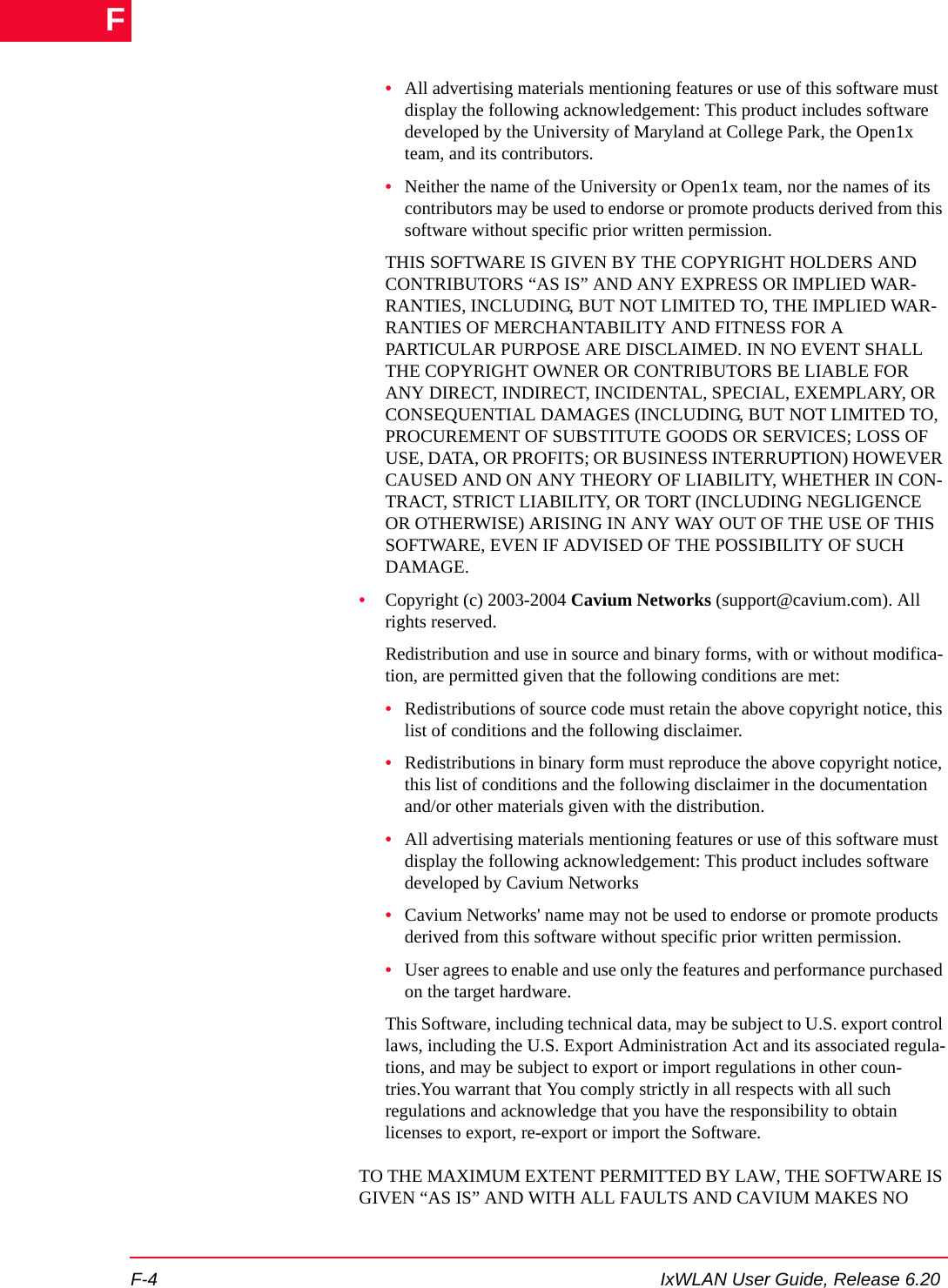 F-4 IxWLAN User Guide, Release 6.20F&bull;All advertising materials mentioning features or use of this software must display the following acknowledgement: This product includes software developed by the University of Maryland at College Park, the Open1x team, and its contributors.&bull;Neither the name of the University or Open1x team, nor the names of its contributors may be used to endorse or promote products derived from this software without specific prior written permission.THIS SOFTWARE IS GIVEN BY THE COPYRIGHT HOLDERS AND CONTRIBUTORS &ldquo;AS IS&rdquo; AND ANY EXPRESS OR IMPLIED WAR-RANTIES, INCLUDING, BUT NOT LIMITED TO, THE IMPLIED WAR-RANTIES OF MERCHANTABILITY AND FITNESS FOR A PARTICULAR PURPOSE ARE DISCLAIMED. IN NO EVENT SHALL THE COPYRIGHT OWNER OR CONTRIBUTORS BE LIABLE FOR ANY DIRECT, INDIRECT, INCIDENTAL, SPECIAL, EXEMPLARY, OR CONSEQUENTIAL DAMAGES (INCLUDING, BUT NOT LIMITED TO, PROCUREMENT OF SUBSTITUTE GOODS OR SERVICES; LOSS OF USE, DATA, OR PROFITS; OR BUSINESS INTERRUPTION) HOWEVER CAUSED AND ON ANY THEORY OF LIABILITY, WHETHER IN CON-TRACT, STRICT LIABILITY, OR TORT (INCLUDING NEGLIGENCE OR OTHERWISE) ARISING IN ANY WAY OUT OF THE USE OF THIS SOFTWARE, EVEN IF ADVISED OF THE POSSIBILITY OF SUCH DAMAGE.&bull;Copyright (c) 2003-2004 Cavium Networks (support@cavium.com). All rights reserved.Redistribution and use in source and binary forms, with or without modifica-tion, are permitted given that the following conditions are met:&bull;Redistributions of source code must retain the above copyright notice, this list of conditions and the following disclaimer.&bull;Redistributions in binary form must reproduce the above copyright notice, this list of conditions and the following disclaimer in the documentation and/or other materials given with the distribution.&bull;All advertising materials mentioning features or use of this software must display the following acknowledgement: This product includes software developed by Cavium Networks&bull;Cavium Networks' name may not be used to endorse or promote products derived from this software without specific prior written permission.&bull;User agrees to enable and use only the features and performance purchased on the target hardware.This Software, including technical data, may be subject to U.S. export control laws, including the U.S. Export Administration Act and its associated regula-tions, and may be subject to export or import regulations in other coun-tries.You warrant that You comply strictly in all respects with all such regulations and acknowledge that you have the responsibility to obtain licenses to export, re-export or import the Software.TO THE MAXIMUM EXTENT PERMITTED BY LAW, THE SOFTWARE IS GIVEN &ldquo;AS IS&rdquo; AND WITH ALL FAULTS AND CAVIUM MAKES NO 