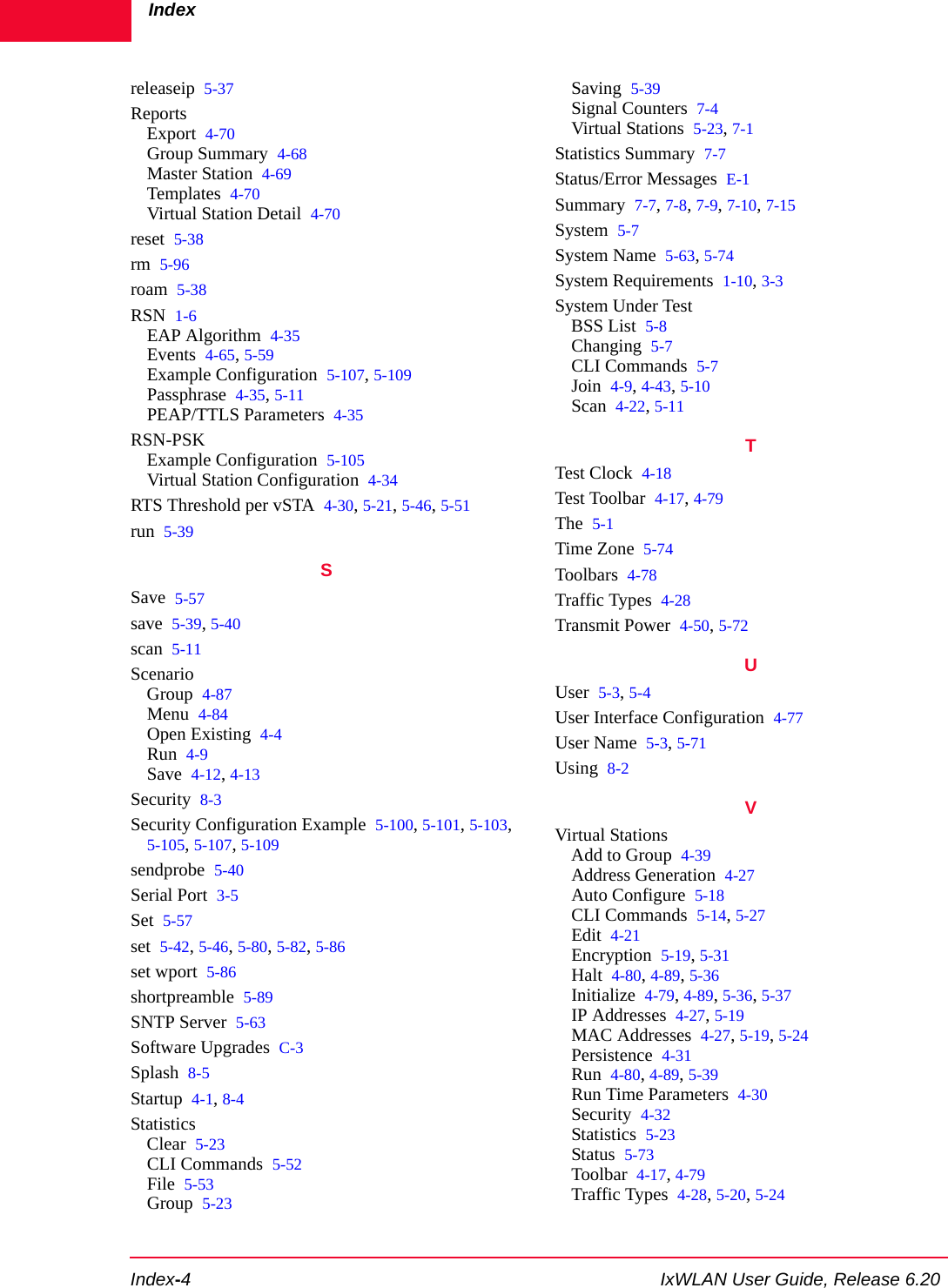 IndexIndex-4 IxWLAN User Guide, Release 6.20releaseip 5-37ReportsExport 4-70Group Summary 4-68Master Station 4-69Templates 4-70Virtual Station Detail 4-70reset 5-38rm 5-96roam 5-38RSN 1-6EAP Algorithm 4-35Events 4-65, 5-59Example Configuration 5-107, 5-109Passphrase 4-35, 5-11PEAP/TTLS Parameters 4-35RSN-PSKExample Configuration 5-105Virtual Station Configuration 4-34RTS Threshold per vSTA 4-30, 5-21, 5-46, 5-51run 5-39SSave 5-57save 5-39, 5-40scan 5-11ScenarioGroup 4-87Menu 4-84Open Existing 4-4Run 4-9Save 4-12, 4-13Security 8-3Security Configuration Example 5-100, 5-101, 5-103, 5-105, 5-107, 5-109sendprobe 5-40Serial Port 3-5Set 5-57set 5-42, 5-46, 5-80, 5-82, 5-86set wport 5-86shortpreamble 5-89SNTP Server 5-63Software Upgrades C-3Splash 8-5Startup 4-1, 8-4StatisticsClear 5-23CLI Commands 5-52File 5-53Group 5-23Saving 5-39Signal Counters 7-4Virtual Stations 5-23, 7-1Statistics Summary 7-7Status/Error Messages E-1Summary 7-7, 7-8, 7-9, 7-10, 7-15System 5-7System Name 5-63, 5-74System Requirements 1-10, 3-3System Under TestBSS List 5-8Changing 5-7CLI Commands 5-7Join 4-9, 4-43, 5-10Scan 4-22, 5-11TTest Clock 4-18Test Toolbar 4-17, 4-79The 5-1Time Zone 5-74Toolbars 4-78Traffic Types 4-28Transmit Power 4-50, 5-72UUser 5-3, 5-4User Interface Configuration 4-77User Name 5-3, 5-71Using 8-2VVirtual StationsAdd to Group 4-39Address Generation 4-27Auto Configure 5-18CLI Commands 5-14, 5-27Edit 4-21Encryption 5-19, 5-31Halt 4-80, 4-89, 5-36Initialize 4-79, 4-89, 5-36, 5-37IP Addresses 4-27, 5-19MAC Addresses 4-27, 5-19, 5-24Persistence 4-31Run 4-80, 4-89, 5-39Run Time Parameters 4-30Security 4-32Statistics 5-23Status 5-73Toolbar 4-17, 4-79Traffic Types 4-28, 5-20, 5-24