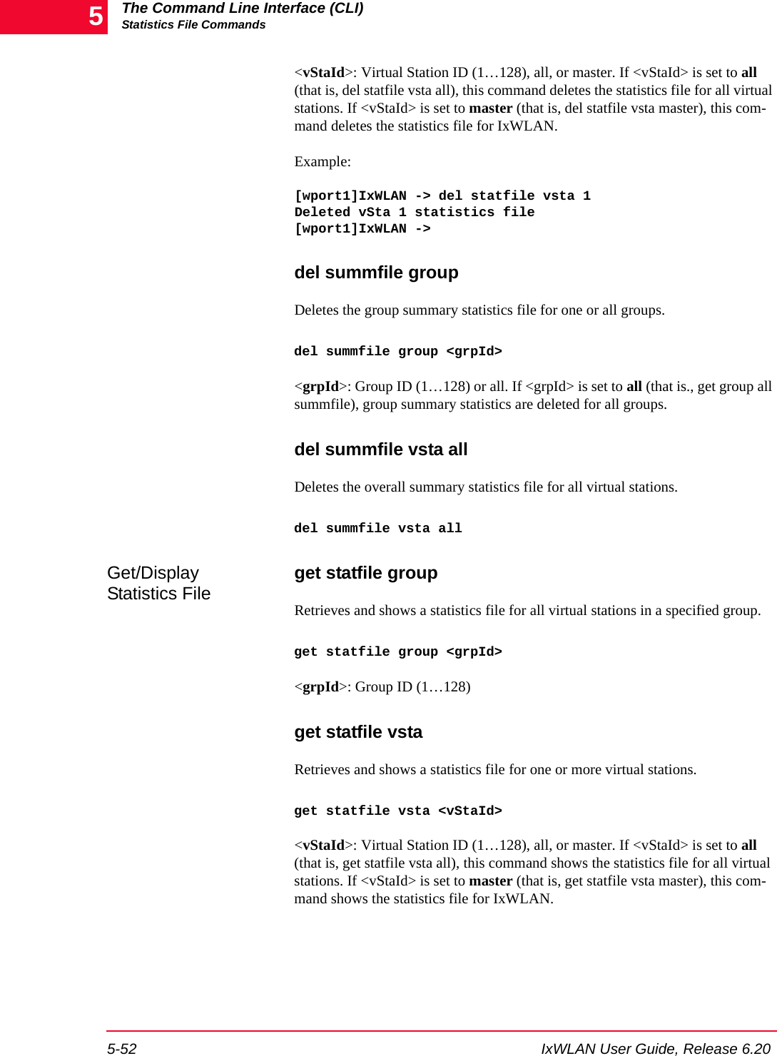 The Command Line Interface (CLI)Statistics File Commands5-52 IxWLAN User Guide, Release 6.205<vStaId>: Virtual Station ID (1&hellip;128), all, or master. If <vStaId> is set to all (that is, del statfile vsta all), this command deletes the statistics file for all virtual stations. If <vStaId> is set to master (that is, del statfile vsta master), this com-mand deletes the statistics file for IxWLAN.Example:[wport1]IxWLAN -> del statfile vsta 1Deleted vSta 1 statistics file[wport1]IxWLAN ->del summfile groupDeletes the group summary statistics file for one or all groups. del summfile group <grpId><grpId>: Group ID (1&hellip;128) or all. If <grpId> is set to all (that is., get group all summfile), group summary statistics are deleted for all groups.del summfile vsta allDeletes the overall summary statistics file for all virtual stations. del summfile vsta allGet/Display Statistics File get statfile groupRetrieves and shows a statistics file for all virtual stations in a specified group.get statfile group <grpId><grpId>: Group ID (1&hellip;128)get statfile vstaRetrieves and shows a statistics file for one or more virtual stations. get statfile vsta <vStaId><vStaId>: Virtual Station ID (1&hellip;128), all, or master. If <vStaId> is set to all (that is, get statfile vsta all), this command shows the statistics file for all virtual stations. If <vStaId> is set to master (that is, get statfile vsta master), this com-mand shows the statistics file for IxWLAN.