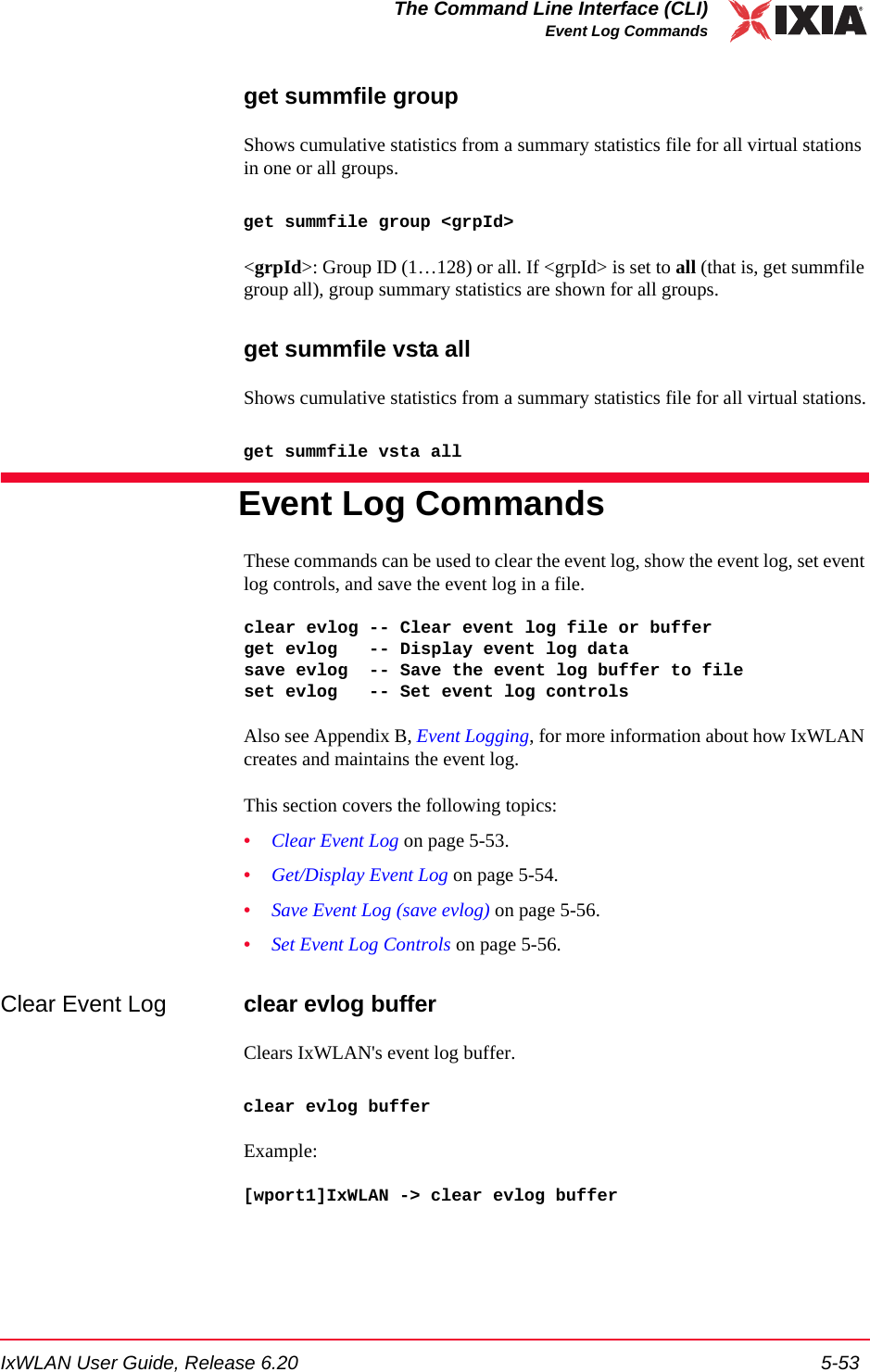 IxWLAN User Guide, Release 6.20 5-53The Command Line Interface (CLI)Event Log Commandsget summfile groupShows cumulative statistics from a summary statistics file for all virtual stations in one or all groups. get summfile group <grpId><grpId>: Group ID (1&hellip;128) or all. If <grpId> is set to all (that is, get summfile group all), group summary statistics are shown for all groups.get summfile vsta allShows cumulative statistics from a summary statistics file for all virtual stations.get summfile vsta allEvent Log CommandsThese commands can be used to clear the event log, show the event log, set event log controls, and save the event log in a file.clear evlog -- Clear event log file or bufferget evlog   -- Display event log datasave evlog  -- Save the event log buffer to fileset evlog   -- Set event log controlsAlso see Appendix B, Event Logging, for more information about how IxWLAN creates and maintains the event log.This section covers the following topics: &bull;Clear Event Log on page 5-53.&bull;Get/Display Event Log on page 5-54.&bull;Save Event Log (save evlog) on page 5-56.&bull;Set Event Log Controls on page 5-56.Clear Event Log clear evlog bufferClears IxWLAN's event log buffer.clear evlog bufferExample:[wport1]IxWLAN -> clear evlog buffer