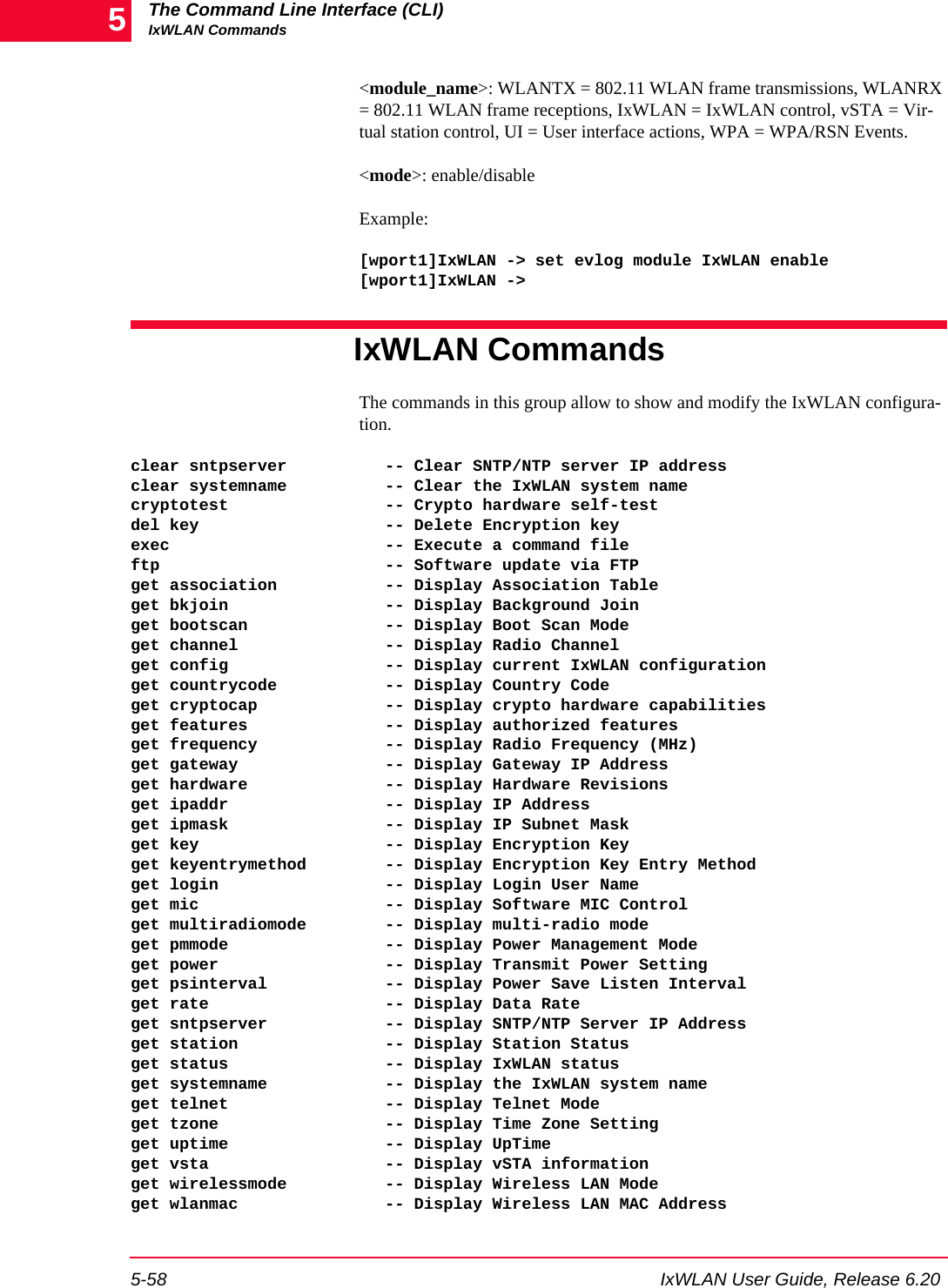 The Command Line Interface (CLI)IxWLAN Commands5-58 IxWLAN User Guide, Release 6.205<module_name>: WLANTX = 802.11 WLAN frame transmissions, WLANRX = 802.11 WLAN frame receptions, IxWLAN = IxWLAN control, vSTA = Vir-tual station control, UI = User interface actions, WPA = WPA/RSN Events. <mode>: enable/disableExample:[wport1]IxWLAN -> set evlog module IxWLAN enable[wport1]IxWLAN ->IxWLAN CommandsThe commands in this group allow to show and modify the IxWLAN configura-tion. clear sntpserver          -- Clear SNTP/NTP server IP addressclear systemname          -- Clear the IxWLAN system namecryptotest                -- Crypto hardware self-testdel key                   -- Delete Encryption keyexec                      -- Execute a command fileftp                       -- Software update via FTPget association           -- Display Association Tableget bkjoin                -- Display Background Joinget bootscan              -- Display Boot Scan Modeget channel               -- Display Radio Channelget config                -- Display current IxWLAN configurationget countrycode           -- Display Country Codeget cryptocap             -- Display crypto hardware capabilitiesget features              -- Display authorized featuresget frequency             -- Display Radio Frequency (MHz)get gateway               -- Display Gateway IP Addressget hardware              -- Display Hardware Revisionsget ipaddr                -- Display IP Addressget ipmask                -- Display IP Subnet Maskget key                   -- Display Encryption Keyget keyentrymethod        -- Display Encryption Key Entry Methodget login                 -- Display Login User Nameget mic                   -- Display Software MIC Controlget multiradiomode        -- Display multi-radio modeget pmmode                -- Display Power Management Modeget power                 -- Display Transmit Power Settingget psinterval            -- Display Power Save Listen Intervalget rate                  -- Display Data Rateget sntpserver            -- Display SNTP/NTP Server IP Addressget station               -- Display Station Statusget status                -- Display IxWLAN statusget systemname            -- Display the IxWLAN system nameget telnet                -- Display Telnet Modeget tzone                 -- Display Time Zone Settingget uptime                -- Display UpTimeget vsta                  -- Display vSTA informationget wirelessmode          -- Display Wireless LAN Modeget wlanmac               -- Display Wireless LAN MAC Address