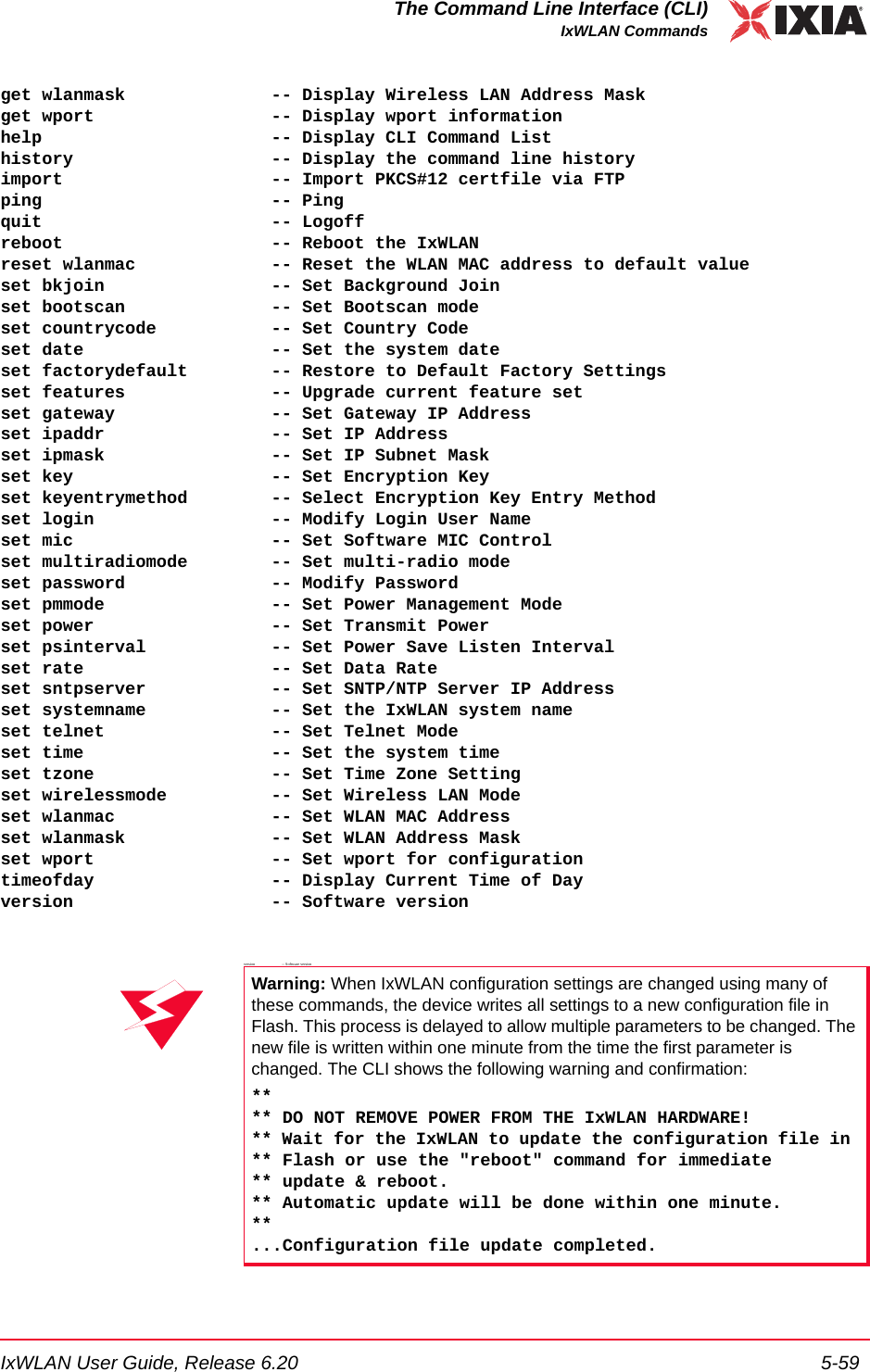 IxWLAN User Guide, Release 6.20 5-59The Command Line Interface (CLI)IxWLAN Commandsget wlanmask              -- Display Wireless LAN Address Maskget wport                 -- Display wport informationhelp                      -- Display CLI Command Listhistory                   -- Display the command line historyimport                    -- Import PKCS#12 certfile via FTPping                      -- Pingquit                      -- Logoffreboot                    -- Reboot the IxWLANreset wlanmac             -- Reset the WLAN MAC address to default valueset bkjoin                -- Set Background Joinset bootscan              -- Set Bootscan modeset countrycode           -- Set Country Codeset date                  -- Set the system dateset factorydefault        -- Restore to Default Factory Settingsset features              -- Upgrade current feature setset gateway               -- Set Gateway IP Addressset ipaddr                -- Set IP Addressset ipmask                -- Set IP Subnet Maskset key                   -- Set Encryption Keyset keyentrymethod        -- Select Encryption Key Entry Methodset login                 -- Modify Login User Nameset mic                   -- Set Software MIC Controlset multiradiomode        -- Set multi-radio modeset password              -- Modify Passwordset pmmode                -- Set Power Management Modeset power                 -- Set Transmit Powerset psinterval            -- Set Power Save Listen Intervalset rate                  -- Set Data Rateset sntpserver            -- Set SNTP/NTP Server IP Addressset systemname            -- Set the IxWLAN system nameset telnet                -- Set Telnet Modeset time                  -- Set the system timeset tzone                 -- Set Time Zone Settingset wirelessmode          -- Set Wireless LAN Modeset wlanmac               -- Set WLAN MAC Addressset wlanmask              -- Set WLAN Address Maskset wport                 -- Set wport for configurationtimeofday                 -- Display Current Time of Dayversion                   -- Software versionversion                             --  Software versionWarning: When IxWLAN configuration settings are changed using many of these commands, the device writes all settings to a new configuration file in Flash. This process is delayed to allow multiple parameters to be changed. The new file is written within one minute from the time the first parameter is changed. The CLI shows the following warning and confirmation:**** DO NOT REMOVE POWER FROM THE IxWLAN HARDWARE!** Wait for the IxWLAN to update the configuration file in ** Flash or use the "reboot" command for immediate ** update &amp; reboot.** Automatic update will be done within one minute.**...Configuration file update completed.