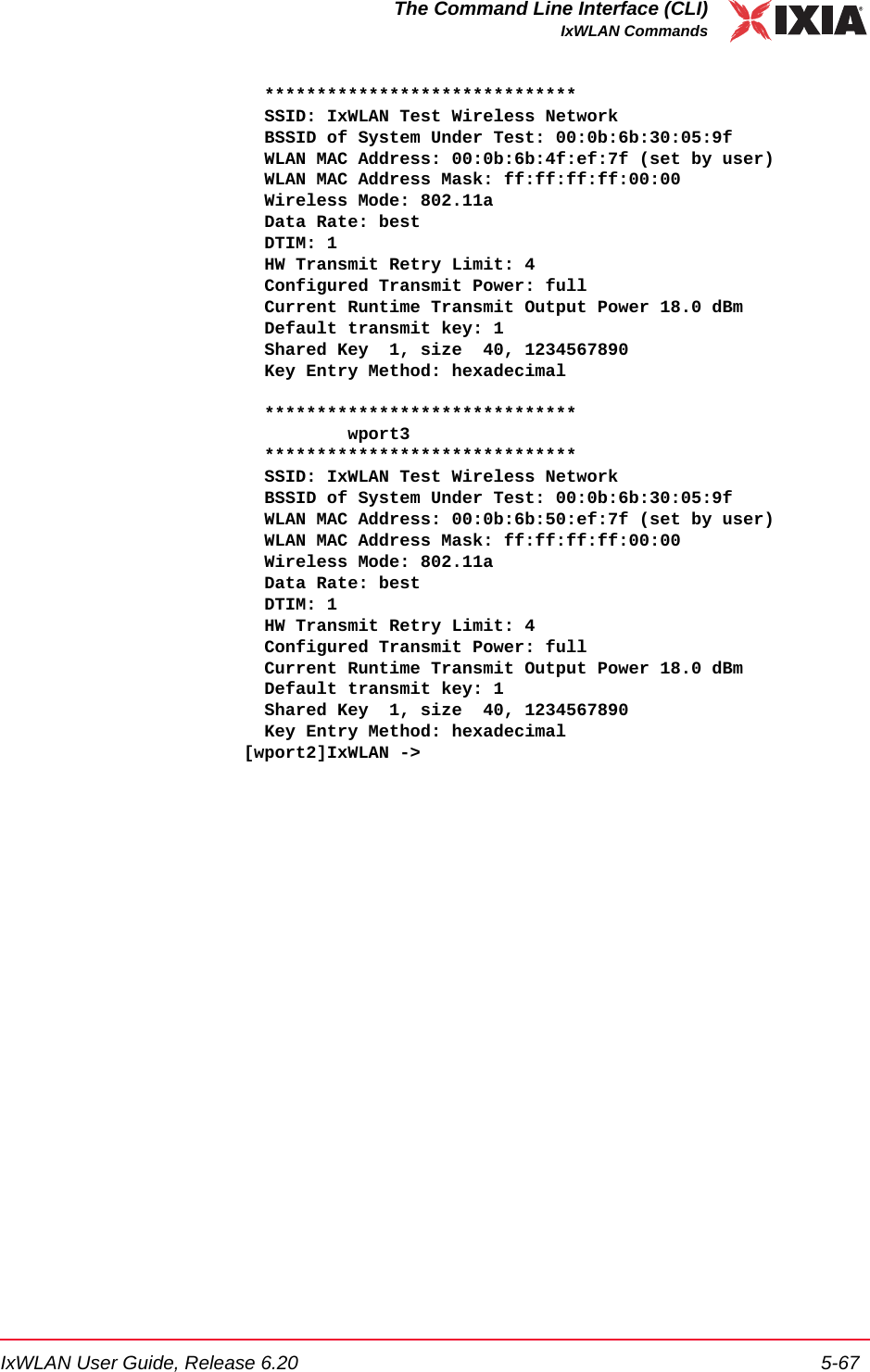 IxWLAN User Guide, Release 6.20 5-67The Command Line Interface (CLI)IxWLAN Commands  ******************************  SSID: IxWLAN Test Wireless Network  BSSID of System Under Test: 00:0b:6b:30:05:9f  WLAN MAC Address: 00:0b:6b:4f:ef:7f (set by user)  WLAN MAC Address Mask: ff:ff:ff:ff:00:00  Wireless Mode: 802.11a  Data Rate: best  DTIM: 1  HW Transmit Retry Limit: 4  Configured Transmit Power: full  Current Runtime Transmit Output Power 18.0 dBm  Default transmit key: 1  Shared Key  1, size  40, 1234567890  Key Entry Method: hexadecimal    ******************************          wport3  ******************************  SSID: IxWLAN Test Wireless Network  BSSID of System Under Test: 00:0b:6b:30:05:9f  WLAN MAC Address: 00:0b:6b:50:ef:7f (set by user)  WLAN MAC Address Mask: ff:ff:ff:ff:00:00  Wireless Mode: 802.11a  Data Rate: best  DTIM: 1  HW Transmit Retry Limit: 4  Configured Transmit Power: full  Current Runtime Transmit Output Power 18.0 dBm  Default transmit key: 1  Shared Key  1, size  40, 1234567890  Key Entry Method: hexadecimal[wport2]IxWLAN ->