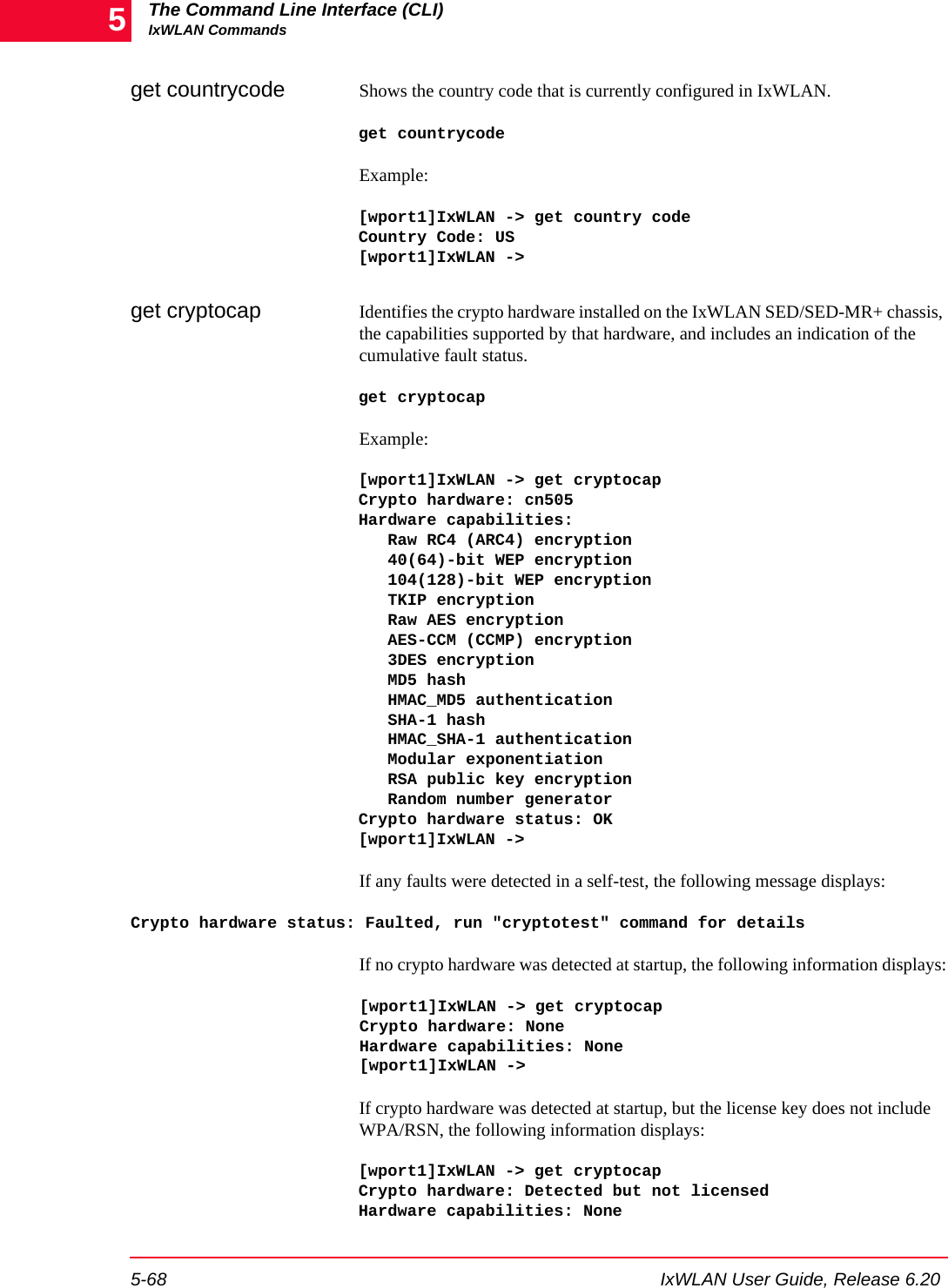 The Command Line Interface (CLI)IxWLAN Commands5-68 IxWLAN User Guide, Release 6.205get countrycode  Shows the country code that is currently configured in IxWLAN.get countrycodeExample:[wport1]IxWLAN -> get country codeCountry Code: US [wport1]IxWLAN ->get cryptocap Identifies the crypto hardware installed on the IxWLAN SED/SED-MR+ chassis, the capabilities supported by that hardware, and includes an indication of the cumulative fault status. get cryptocapExample:[wport1]IxWLAN -> get cryptocapCrypto hardware: cn505Hardware capabilities:   Raw RC4 (ARC4) encryption   40(64)-bit WEP encryption   104(128)-bit WEP encryption   TKIP encryption   Raw AES encryption   AES-CCM (CCMP) encryption   3DES encryption   MD5 hash   HMAC_MD5 authentication   SHA-1 hash   HMAC_SHA-1 authentication   Modular exponentiation   RSA public key encryption   Random number generatorCrypto hardware status: OK[wport1]IxWLAN ->If any faults were detected in a self-test, the following message displays:Crypto hardware status: Faulted, run "cryptotest" command for detailsIf no crypto hardware was detected at startup, the following information displays:[wport1]IxWLAN -> get cryptocapCrypto hardware: NoneHardware capabilities: None[wport1]IxWLAN ->If crypto hardware was detected at startup, but the license key does not include WPA/RSN, the following information displays:[wport1]IxWLAN -> get cryptocapCrypto hardware: Detected but not licensedHardware capabilities: None