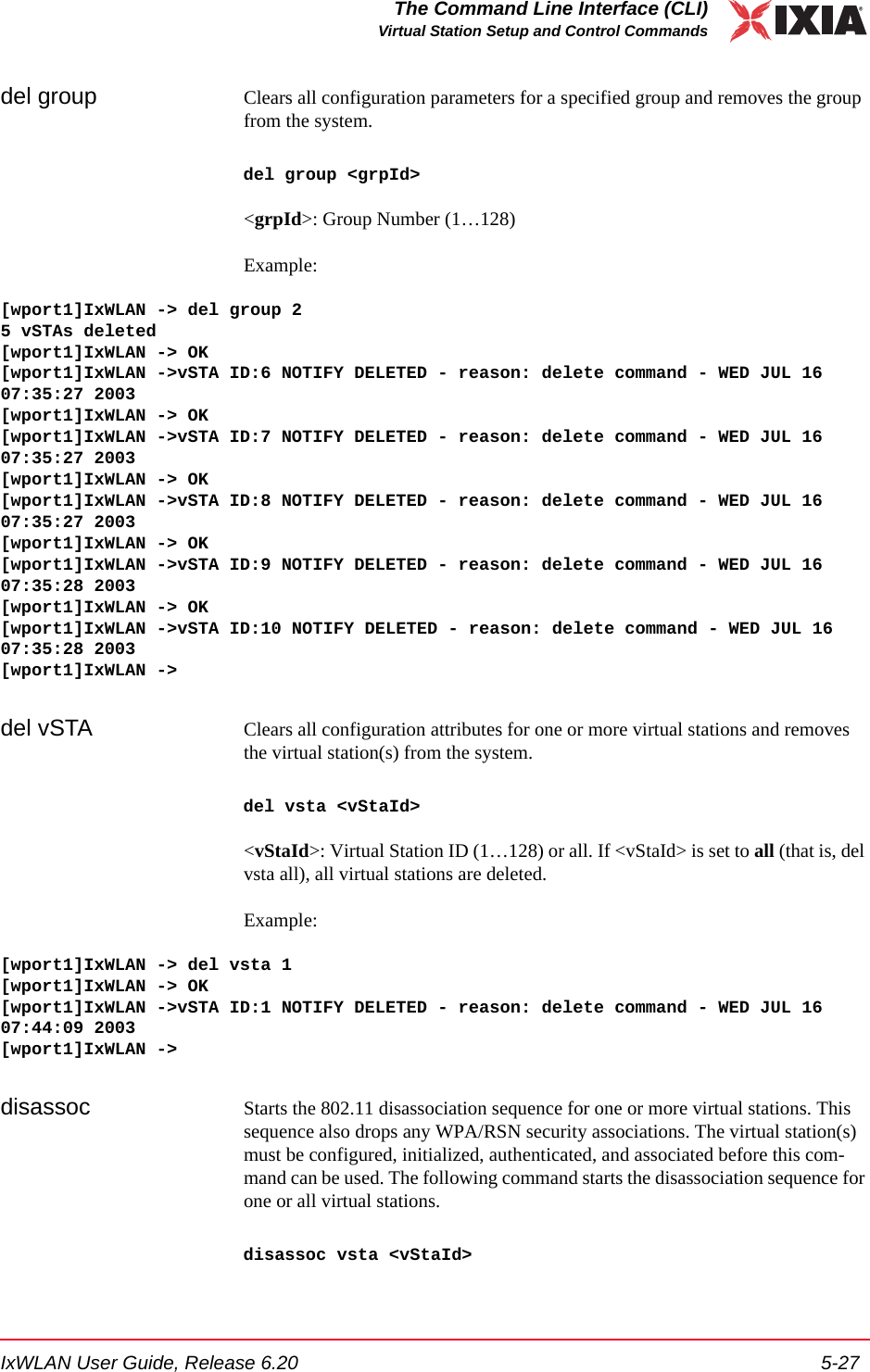 IxWLAN User Guide, Release 6.20 5-27The Command Line Interface (CLI)Virtual Station Setup and Control Commandsdel group Clears all configuration parameters for a specified group and removes the group from the system. del group <grpId><grpId>: Group Number (1&hellip;128)Example:[wport1]IxWLAN -> del group 25 vSTAs deleted[wport1]IxWLAN -> OK[wport1]IxWLAN ->vSTA ID:6 NOTIFY DELETED - reason: delete command - WED JUL 16 07:35:27 2003[wport1]IxWLAN -> OK[wport1]IxWLAN ->vSTA ID:7 NOTIFY DELETED - reason: delete command - WED JUL 16 07:35:27 2003[wport1]IxWLAN -> OK[wport1]IxWLAN ->vSTA ID:8 NOTIFY DELETED - reason: delete command - WED JUL 16 07:35:27 2003[wport1]IxWLAN -> OK[wport1]IxWLAN ->vSTA ID:9 NOTIFY DELETED - reason: delete command - WED JUL 16 07:35:28 2003[wport1]IxWLAN -> OK[wport1]IxWLAN ->vSTA ID:10 NOTIFY DELETED - reason: delete command - WED JUL 16 07:35:28 2003[wport1]IxWLAN ->del vSTA Clears all configuration attributes for one or more virtual stations and removes the virtual station(s) from the system.del vsta <vStaId><vStaId>: Virtual Station ID (1&hellip;128) or all. If <vStaId> is set to all (that is, del vsta all), all virtual stations are deleted.Example:[wport1]IxWLAN -> del vsta 1[wport1]IxWLAN -> OK[wport1]IxWLAN ->vSTA ID:1 NOTIFY DELETED - reason: delete command - WED JUL 16 07:44:09 2003[wport1]IxWLAN ->disassoc Starts the 802.11 disassociation sequence for one or more virtual stations. This sequence also drops any WPA/RSN security associations. The virtual station(s) must be configured, initialized, authenticated, and associated before this com-mand can be used. The following command starts the disassociation sequence for one or all virtual stations. disassoc vsta <vStaId>