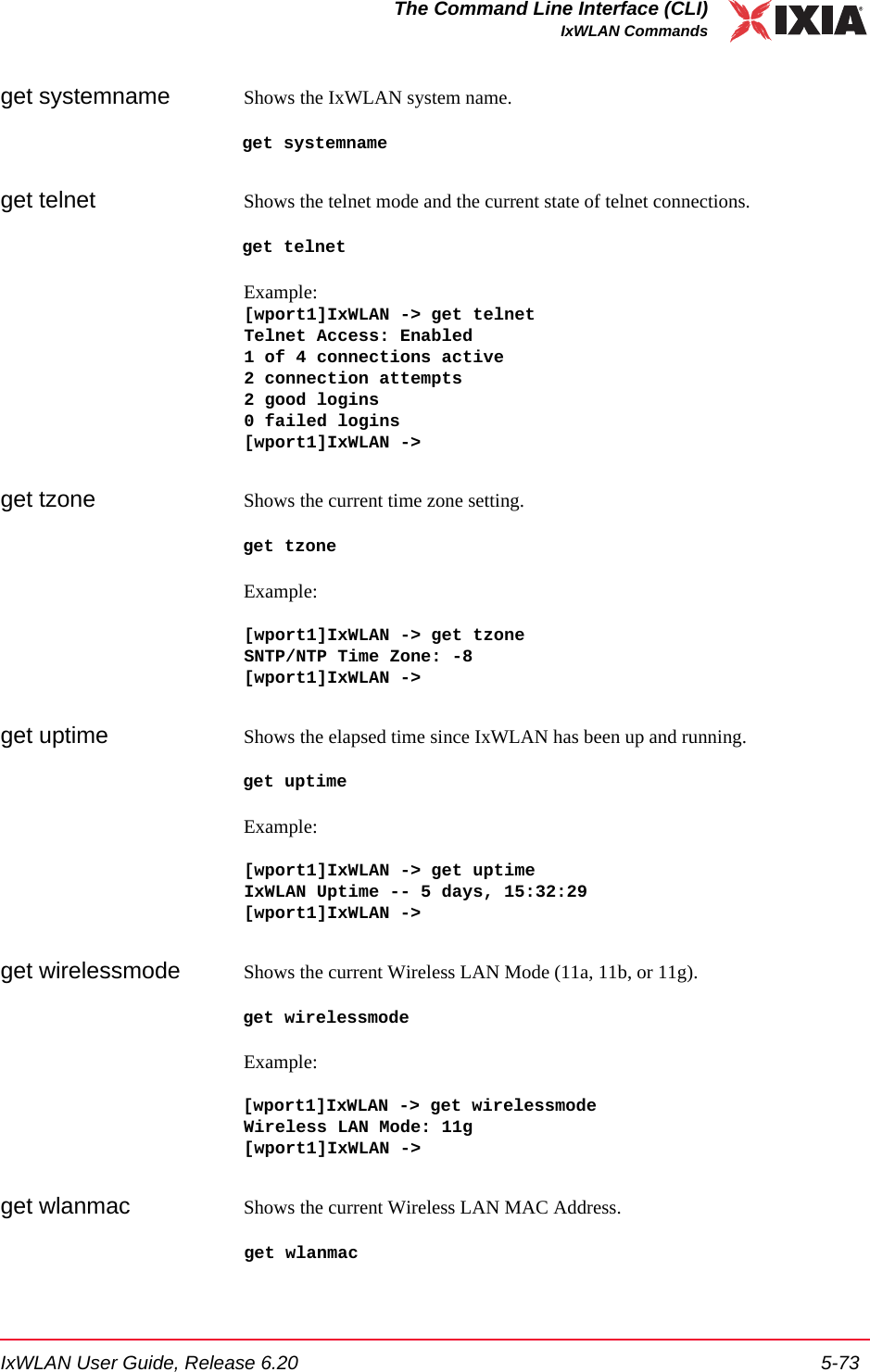 IxWLAN User Guide, Release 6.20 5-73The Command Line Interface (CLI)IxWLAN Commandsget systemname Shows the IxWLAN system name.get systemnameget telnet Shows the telnet mode and the current state of telnet connections. get telnetExample:[wport1]IxWLAN -> get telnetTelnet Access: Enabled1 of 4 connections active2 connection attempts2 good logins0 failed logins[wport1]IxWLAN ->get tzone Shows the current time zone setting.get tzoneExample:[wport1]IxWLAN -> get tzoneSNTP/NTP Time Zone: -8[wport1]IxWLAN ->get uptime Shows the elapsed time since IxWLAN has been up and running. get uptimeExample:[wport1]IxWLAN -> get uptime IxWLAN Uptime -- 5 days, 15:32:29 [wport1]IxWLAN ->get wirelessmode Shows the current Wireless LAN Mode (11a, 11b, or 11g). get wirelessmodeExample:[wport1]IxWLAN -> get wirelessmodeWireless LAN Mode: 11g[wport1]IxWLAN ->get wlanmac Shows the current Wireless LAN MAC Address. get wlanmac