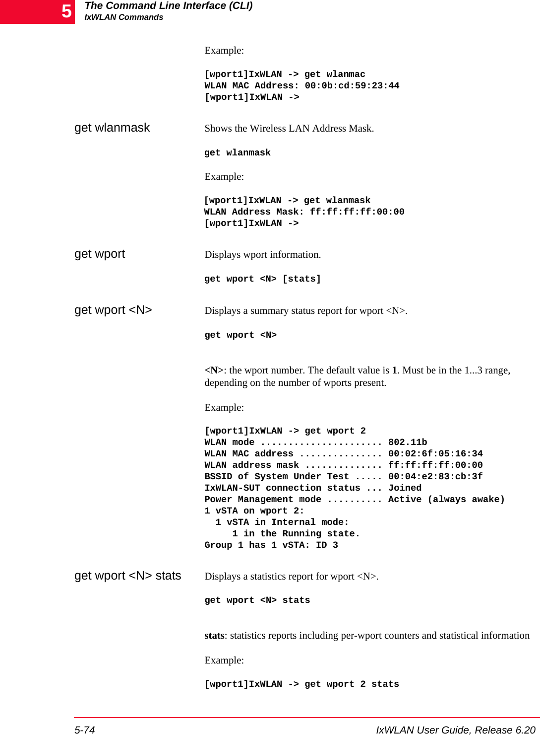 The Command Line Interface (CLI)IxWLAN Commands5-74 IxWLAN User Guide, Release 6.205Example:[wport1]IxWLAN -> get wlanmacWLAN MAC Address: 00:0b:cd:59:23:44[wport1]IxWLAN ->get wlanmask Shows the Wireless LAN Address Mask.get wlanmaskExample:[wport1]IxWLAN -> get wlanmaskWLAN Address Mask: ff:ff:ff:ff:00:00[wport1]IxWLAN ->get wport Displays wport information. get wport <N> [stats]get wport <N> Displays a summary status report for wport <N>.get wport <N><N>: the wport number. The default value is 1. Must be in the 1...3 range, depending on the number of wports present.Example:[wport1]IxWLAN -> get wport 2WLAN mode ...................... 802.11bWLAN MAC address ............... 00:02:6f:05:16:34WLAN address mask .............. ff:ff:ff:ff:00:00BSSID of System Under Test ..... 00:04:e2:83:cb:3fIxWLAN-SUT connection status ... JoinedPower Management mode .......... Active (always awake)1 vSTA on wport 2:  1 vSTA in Internal mode:     1 in the Running state.Group 1 has 1 vSTA: ID 3get wport <N> stats Displays a statistics report for wport <N>.get wport <N> statsstats: statistics reports including per-wport counters and statistical informationExample:[wport1]IxWLAN -> get wport 2 stats
