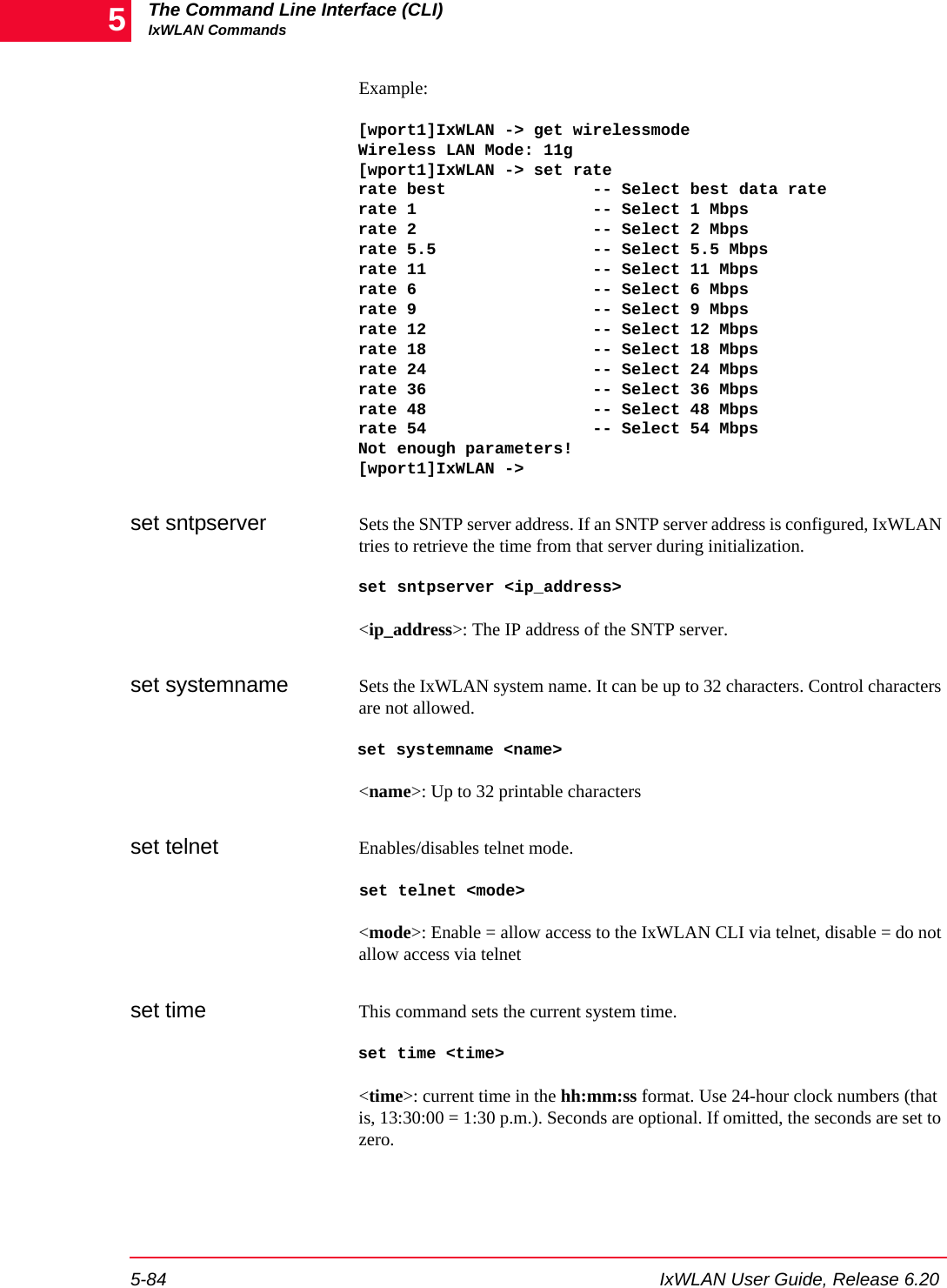 The Command Line Interface (CLI)IxWLAN Commands5-84 IxWLAN User Guide, Release 6.205Example:[wport1]IxWLAN -> get wirelessmodeWireless LAN Mode: 11g[wport1]IxWLAN -> set raterate best               -- Select best data raterate 1                  -- Select 1 Mbpsrate 2                  -- Select 2 Mbpsrate 5.5                -- Select 5.5 Mbpsrate 11                 -- Select 11 Mbpsrate 6                  -- Select 6 Mbpsrate 9                  -- Select 9 Mbpsrate 12                 -- Select 12 Mbpsrate 18                 -- Select 18 Mbpsrate 24                 -- Select 24 Mbpsrate 36                 -- Select 36 Mbpsrate 48                 -- Select 48 Mbpsrate 54                 -- Select 54 MbpsNot enough parameters![wport1]IxWLAN ->set sntpserver Sets the SNTP server address. If an SNTP server address is configured, IxWLAN tries to retrieve the time from that server during initialization.set sntpserver <ip_address><ip_address>: The IP address of the SNTP server.set systemname Sets the IxWLAN system name. It can be up to 32 characters. Control characters are not allowed.set systemname <name><name>: Up to 32 printable charactersset telnet Enables/disables telnet mode.set telnet <mode><mode>: Enable = allow access to the IxWLAN CLI via telnet, disable = do not allow access via telnetset time This command sets the current system time.set time <time><time>: current time in the hh:mm:ss format. Use 24-hour clock numbers (that is, 13:30:00 = 1:30 p.m.). Seconds are optional. If omitted, the seconds are set to zero.
