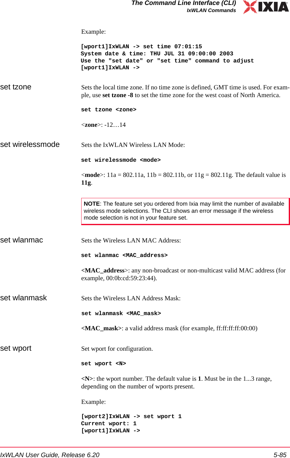 IxWLAN User Guide, Release 6.20 5-85The Command Line Interface (CLI)IxWLAN CommandsExample:[wport1]IxWLAN -> set time 07:01:15System date &amp; time: THU JUL 31 09:00:00 2003Use the "set date" or "set time" command to adjust[wport1]IxWLAN ->set tzone Sets the local time zone. If no time zone is defined, GMT time is used. For exam-ple, use set tzone -8 to set the time zone for the west coast of North America.set tzone <zone><zone>: -12&hellip;14set wirelessmode Sets the IxWLAN Wireless LAN Mode:set wirelessmode <mode><mode>: 11a = 802.11a, 11b = 802.11b, or 11g = 802.11g. The default value is 11g.set wlanmac Sets the Wireless LAN MAC Address:set wlanmac <MAC_address><MAC_address>: any non-broadcast or non-multicast valid MAC address (for example, 00:0b:cd:59:23:44).set wlanmask Sets the Wireless LAN Address Mask:set wlanmask <MAC_mask><MAC_mask>: a valid address mask (for example, ff:ff:ff:ff:00:00)set wport Set wport for configuration.set wport <N><N>: the wport number. The default value is 1. Must be in the 1...3 range, depending on the number of wports present.Example:[wport2]IxWLAN -> set wport 1Current wport: 1[wport1]IxWLAN ->NOTE: The feature set you ordered from Ixia may limit the number of available wireless mode selections. The CLI shows an error message if the wireless mode selection is not in your feature set.