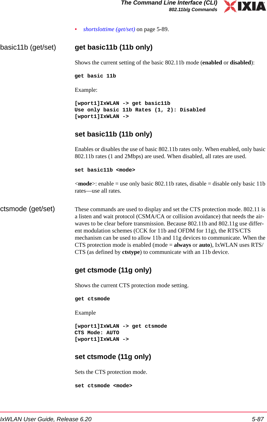 IxWLAN User Guide, Release 6.20 5-87The Command Line Interface (CLI)802.11b/g Commands&bull;shortslottime (get/set) on page 5-89.basic11b (get/set) get basic11b (11b only)Shows the current setting of the basic 802.11b mode (enabled or disabled):get basic 11bExample:[wport1]IxWLAN -> get basic11bUse only basic 11b Rates (1, 2): Disabled[wport1]IxWLAN -> set basic11b (11b only)Enables or disables the use of basic 802.11b rates only. When enabled, only basic 802.11b rates (1 and 2Mbps) are used. When disabled, all rates are used.set basic11b <mode><mode>: enable = use only basic 802.11b rates, disable = disable only basic 11b rates&mdash;use all rates.ctsmode (get/set) These commands are used to display and set the CTS protection mode. 802.11 is a listen and wait protocol (CSMA/CA or collision avoidance) that needs the air-waves to be clear before transmission. Because 802.11b and 802.11g use differ-ent modulation schemes (CCK for 11b and OFDM for 11g), the RTS/CTS mechanism can be used to allow 11b and 11g devices to communicate. When the CTS protection mode is enabled (mode = always or auto), IxWLAN uses RTS/CTS (as defined by ctstype) to communicate with an 11b device. get ctsmode (11g only)Shows the current CTS protection mode setting.get ctsmodeExample[wport1]IxWLAN -> get ctsmodeCTS Mode: AUTO[wport1]IxWLAN -> set ctsmode (11g only)Sets the CTS protection mode.set ctsmode <mode>