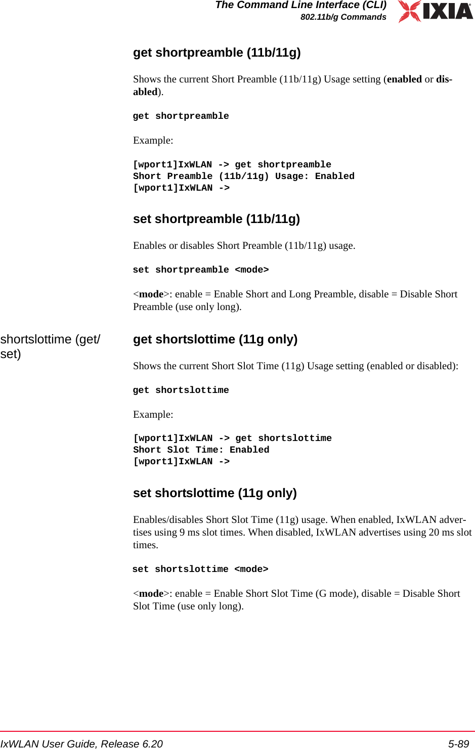 IxWLAN User Guide, Release 6.20 5-89The Command Line Interface (CLI)802.11b/g Commandsget shortpreamble (11b/11g)Shows the current Short Preamble (11b/11g) Usage setting (enabled or dis-abled). get shortpreambleExample:[wport1]IxWLAN -> get shortpreambleShort Preamble (11b/11g) Usage: Enabled[wport1]IxWLAN ->set shortpreamble (11b/11g)Enables or disables Short Preamble (11b/11g) usage.set shortpreamble <mode><mode>: enable = Enable Short and Long Preamble, disable = Disable Short Preamble (use only long).shortslottime (get/set) get shortslottime (11g only)Shows the current Short Slot Time (11g) Usage setting (enabled or disabled): get shortslottimeExample:[wport1]IxWLAN -> get shortslottimeShort Slot Time: Enabled[wport1]IxWLAN ->set shortslottime (11g only)Enables/disables Short Slot Time (11g) usage. When enabled, IxWLAN adver-tises using 9 ms slot times. When disabled, IxWLAN advertises using 20 ms slot times.set shortslottime <mode><mode>: enable = Enable Short Slot Time (G mode), disable = Disable Short Slot Time (use only long). 