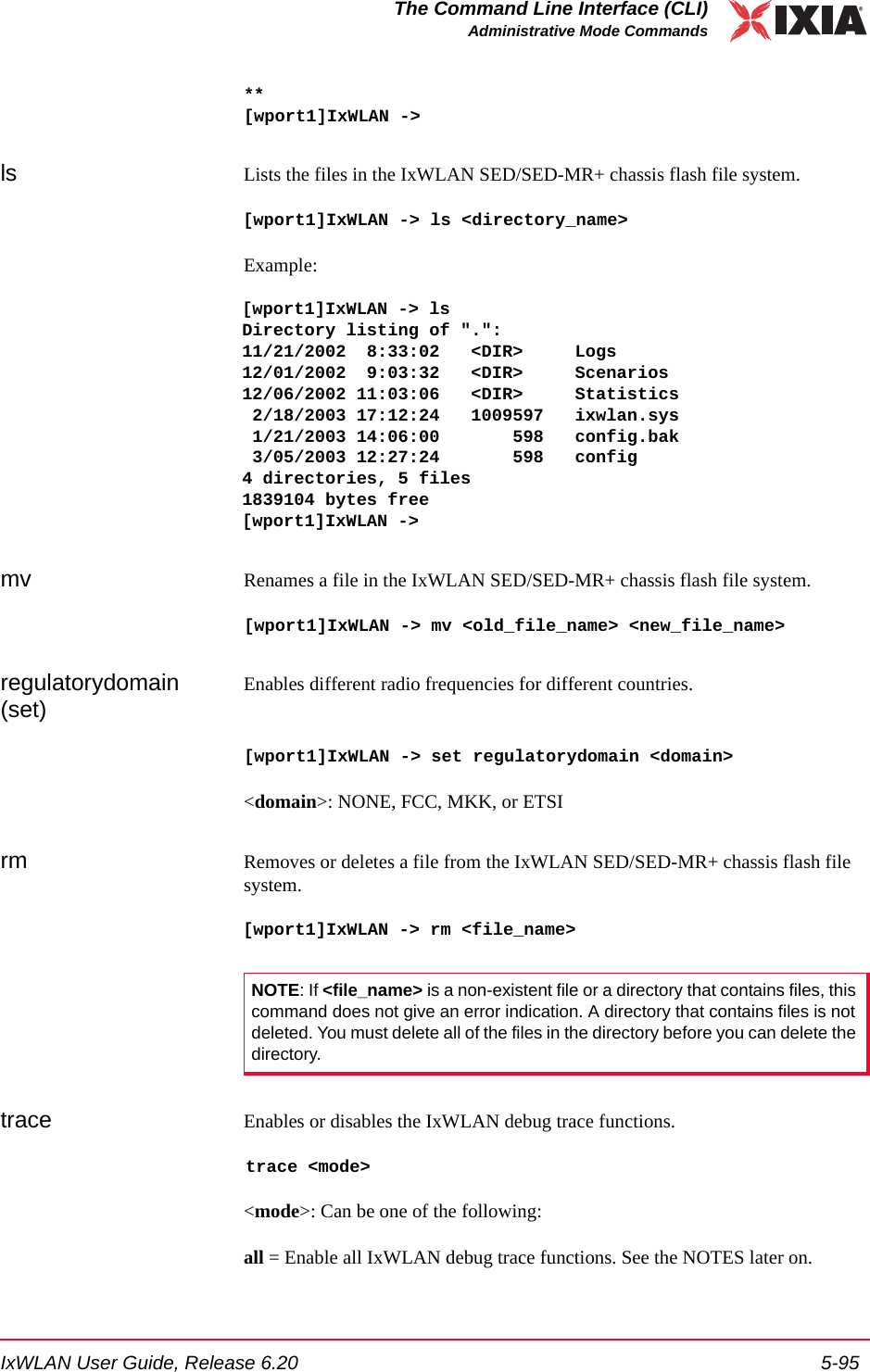 IxWLAN User Guide, Release 6.20 5-95The Command Line Interface (CLI)Administrative Mode Commands**[wport1]IxWLAN ->ls Lists the files in the IxWLAN SED/SED-MR+ chassis flash file system. [wport1]IxWLAN -> ls <directory_name>Example:[wport1]IxWLAN -> lsDirectory listing of ".":11/21/2002  8:33:02   <DIR>     Logs12/01/2002  9:03:32   <DIR>     Scenarios12/06/2002 11:03:06   <DIR>     Statistics 2/18/2003 17:12:24   1009597   ixwlan.sys 1/21/2003 14:06:00       598   config.bak 3/05/2003 12:27:24       598   config4 directories, 5 files1839104 bytes free[wport1]IxWLAN -> mv Renames a file in the IxWLAN SED/SED-MR+ chassis flash file system. [wport1]IxWLAN -> mv <old_file_name> <new_file_name>regulatorydomain (set)Enables different radio frequencies for different countries. [wport1]IxWLAN -> set regulatorydomain <domain><domain>: NONE, FCC, MKK, or ETSIrm Removes or deletes a file from the IxWLAN SED/SED-MR+ chassis flash file system. [wport1]IxWLAN -> rm <file_name>trace Enables or disables the IxWLAN debug trace functions. trace <mode><mode>: Can be one of the following:all = Enable all IxWLAN debug trace functions. See the NOTES later on.NOTE: If <file_name> is a non-existent file or a directory that contains files, this command does not give an error indication. A directory that contains files is not deleted. You must delete all of the files in the directory before you can delete the directory. 