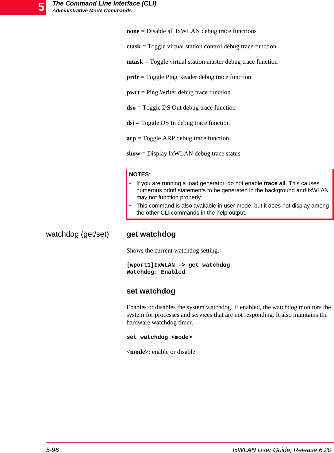 The Command Line Interface (CLI)Administrative Mode Commands5-96 IxWLAN User Guide, Release 6.205none = Disable all IxWLAN debug trace functionsctask = Toggle virtual station control debug trace functionmtask = Toggle virtual station master debug trace functionprdr = Toggle Ping Reader debug trace functionpwrt = Ping Writer debug trace functiondso = Toggle DS Out debug trace functiondsi = Toggle DS In debug trace functionarp = Toggle ARP debug trace functionshow = Display IxWLAN debug trace statuswatchdog (get/set) get watchdogShows the current watchdog setting. [wport1]IxWLAN -> get watchdogWatchdog: Enabledset watchdogEnables or disables the system watchdog. If enabled, the watchdog monitors the system for processes and services that are not responding. It also maintains the hardware watchdog timer.set watchdog <mode><mode>: enable or disableNOTES:&bull;If you are running a load generator, do not enable trace all. This causes numerous printf statements to be generated in the background and IxWLAN may not function properly.&bull;This command is also available in user mode, but it does not display among the other CLI commands in the help output.