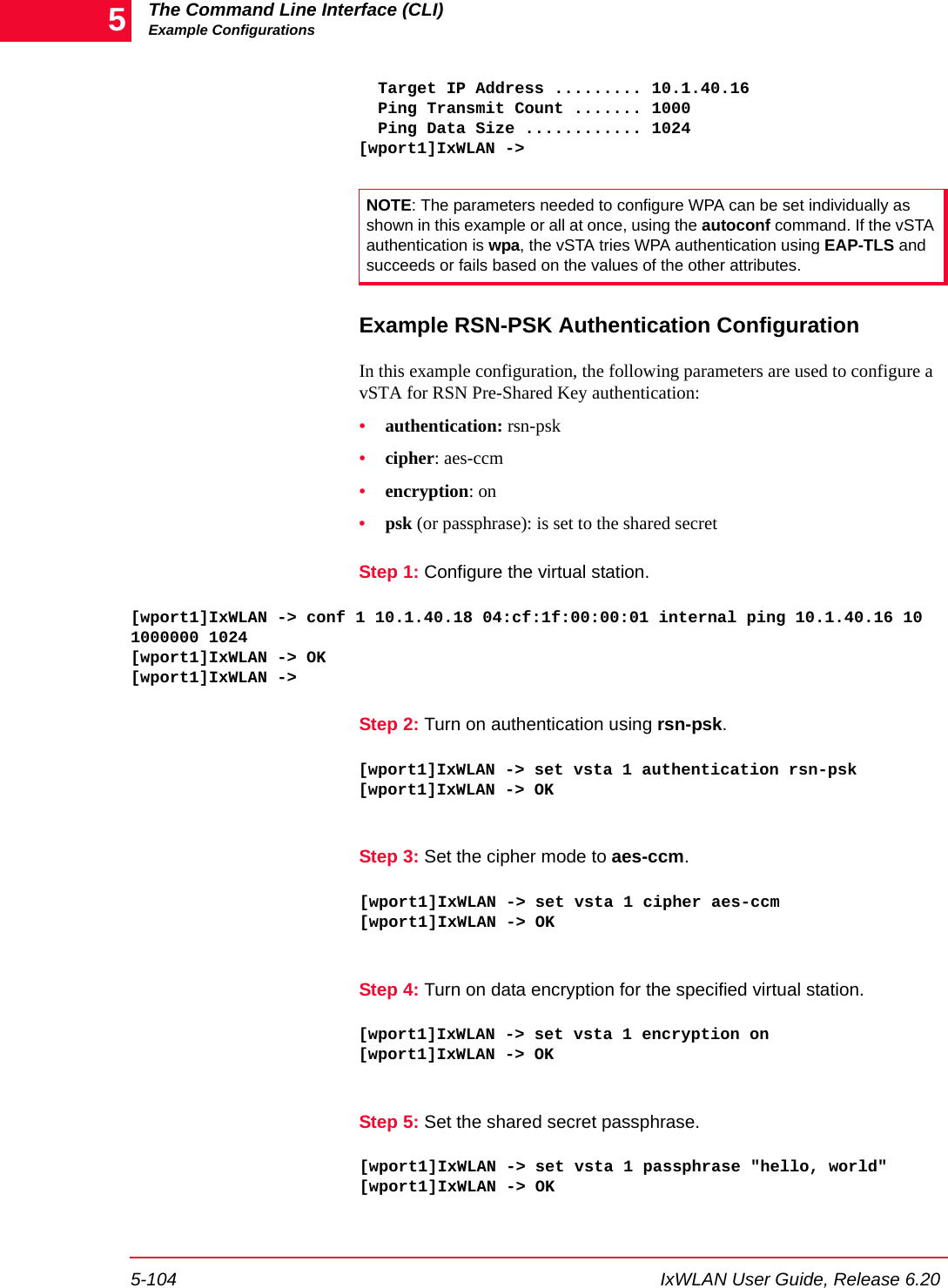 The Command Line Interface (CLI)Example Configurations5-104 IxWLAN User Guide, Release 6.205  Target IP Address ......... 10.1.40.16  Ping Transmit Count ....... 1000  Ping Data Size ............ 1024[wport1]IxWLAN ->Example RSN-PSK Authentication ConfigurationIn this example configuration, the following parameters are used to configure a vSTA for RSN Pre-Shared Key authentication:&bull;authentication: rsn-psk&bull;cipher: aes-ccm&bull;encryption: on&bull;psk (or passphrase): is set to the shared secretStep 1: Configure the virtual station.[wport1]IxWLAN -> conf 1 10.1.40.18 04:cf:1f:00:00:01 internal ping 10.1.40.16 10 1000000 1024[wport1]IxWLAN -> OK[wport1]IxWLAN ->Step 2: Turn on authentication using rsn-psk.[wport1]IxWLAN -> set vsta 1 authentication rsn-psk[wport1]IxWLAN -> OKStep 3: Set the cipher mode to aes-ccm.[wport1]IxWLAN -> set vsta 1 cipher aes-ccm[wport1]IxWLAN -> OKStep 4: Turn on data encryption for the specified virtual station.[wport1]IxWLAN -> set vsta 1 encryption on[wport1]IxWLAN -> OKStep 5: Set the shared secret passphrase.[wport1]IxWLAN -> set vsta 1 passphrase "hello, world"[wport1]IxWLAN -> OKNOTE: The parameters needed to configure WPA can be set individually as shown in this example or all at once, using the autoconf command. If the vSTA authentication is wpa, the vSTA tries WPA authentication using EAP-TLS and succeeds or fails based on the values of the other attributes.