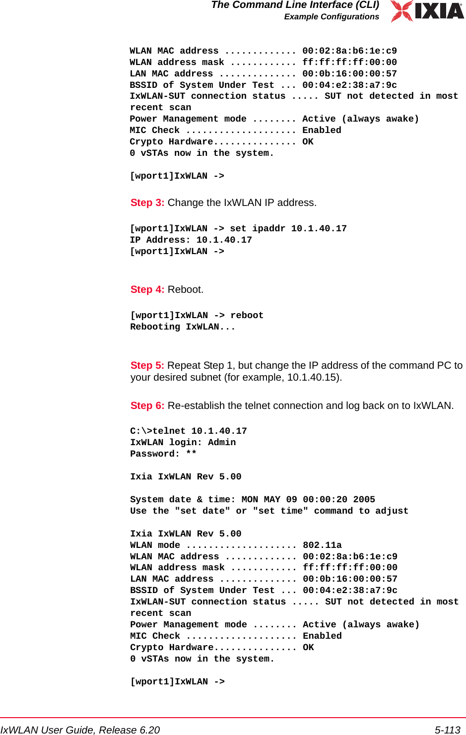 IxWLAN User Guide, Release 6.20 5-113The Command Line Interface (CLI)Example ConfigurationsWLAN MAC address ............. 00:02:8a:b6:1e:c9WLAN address mask ............ ff:ff:ff:ff:00:00LAN MAC address .............. 00:0b:16:00:00:57BSSID of System Under Test ... 00:04:e2:38:a7:9cIxWLAN-SUT connection status ..... SUT not detected in most recent scanPower Management mode ........ Active (always awake)MIC Check .................... EnabledCrypto Hardware............... OK0 vSTAs now in the system.[wport1]IxWLAN -> Step 3: Change the IxWLAN IP address.[wport1]IxWLAN -> set ipaddr 10.1.40.17IP Address: 10.1.40.17[wport1]IxWLAN ->Step 4: Reboot.[wport1]IxWLAN -> rebootRebooting IxWLAN...Step 5: Repeat Step 1, but change the IP address of the command PC to your desired subnet (for example, 10.1.40.15).Step 6: Re-establish the telnet connection and log back on to IxWLAN.C:\>telnet 10.1.40.17IxWLAN login: AdminPassword: **Ixia IxWLAN Rev 5.00System date &amp; time: MON MAY 09 00:00:20 2005Use the "set date" or "set time" command to adjustIxia IxWLAN Rev 5.00WLAN mode .................... 802.11aWLAN MAC address ............. 00:02:8a:b6:1e:c9WLAN address mask ............ ff:ff:ff:ff:00:00LAN MAC address .............. 00:0b:16:00:00:57BSSID of System Under Test ... 00:04:e2:38:a7:9cIxWLAN-SUT connection status ..... SUT not detected in most recent scanPower Management mode ........ Active (always awake)MIC Check .................... EnabledCrypto Hardware............... OK0 vSTAs now in the system.[wport1]IxWLAN -> 