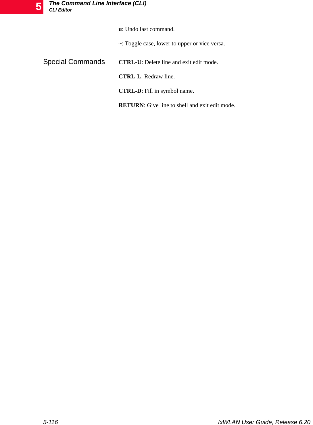 The Command Line Interface (CLI)CLI Editor5-116 IxWLAN User Guide, Release 6.205u: Undo last command.~: Toggle case, lower to upper or vice versa.Special Commands CTRL-U: Delete line and exit edit mode.CTRL-L: Redraw line.CTRL-D: Fill in symbol name.RETURN: Give line to shell and exit edit mode.