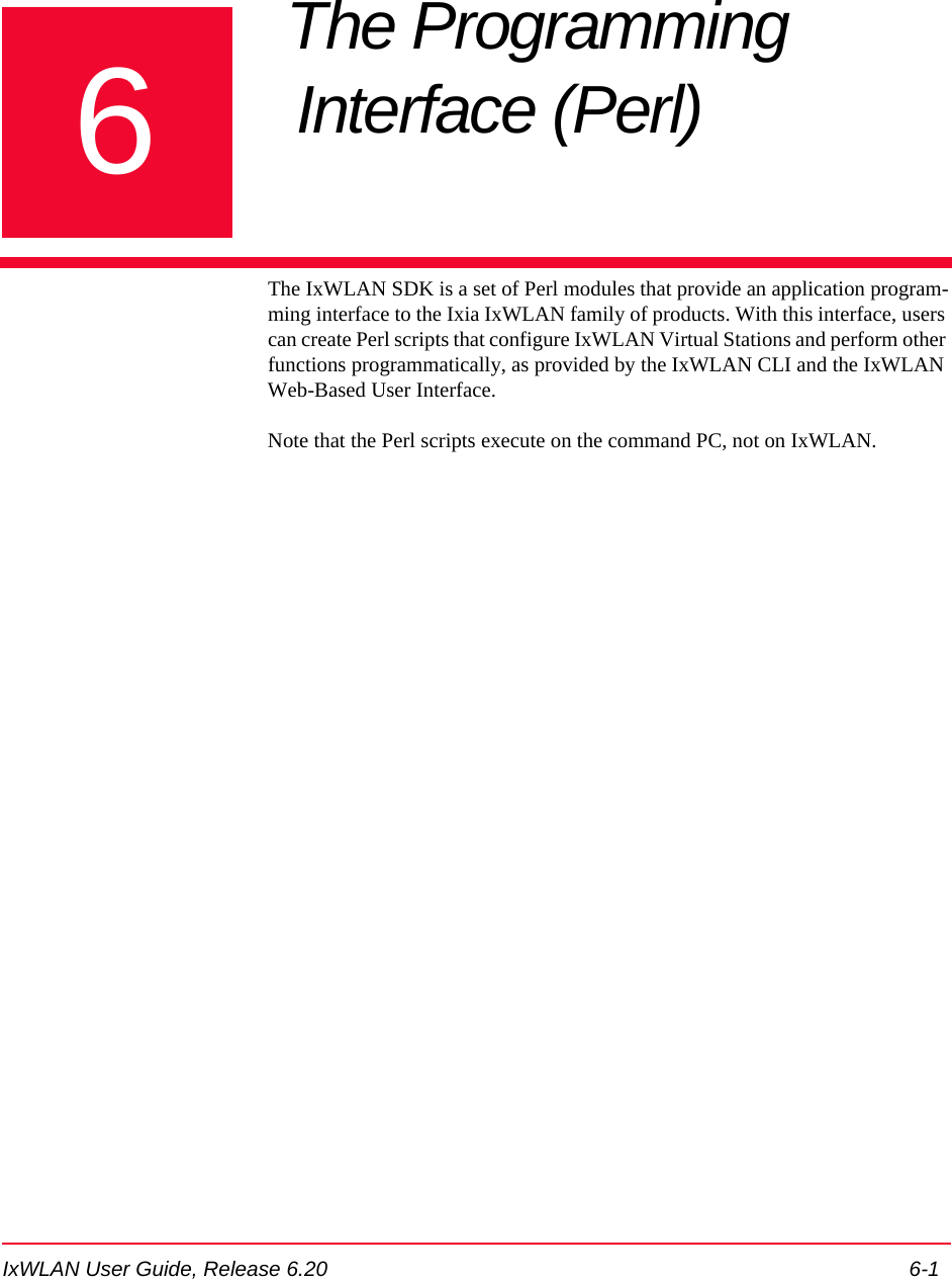 IxWLAN User Guide, Release 6.20 6-16Chapter 6: The Programming Interface (Perl) The IxWLAN SDK is a set of Perl modules that provide an application program-ming interface to the Ixia IxWLAN family of products. With this interface, users can create Perl scripts that configure IxWLAN Virtual Stations and perform other functions programmatically, as provided by the IxWLAN CLI and the IxWLAN Web-Based User Interface.Note that the Perl scripts execute on the command PC, not on IxWLAN.