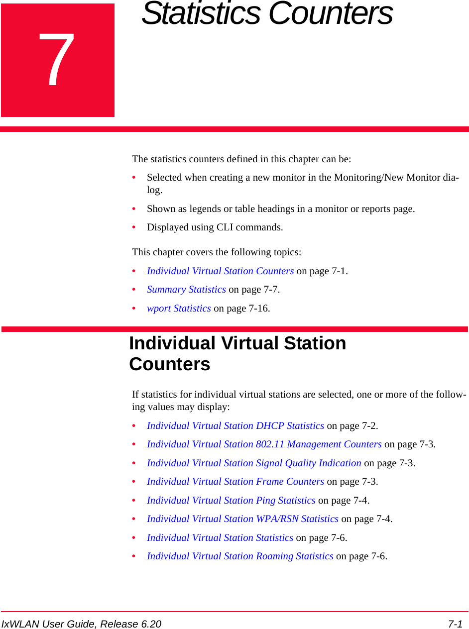 IxWLAN User Guide, Release 6.20 7-17Chapter 7: Statistics Counters The statistics counters defined in this chapter can be:&bull;Selected when creating a new monitor in the Monitoring/New Monitor dia-log. &bull;Shown as legends or table headings in a monitor or reports page. &bull;Displayed using CLI commands.This chapter covers the following topics: &bull;Individual Virtual Station Counters on page 7-1.&bull;Summary Statistics on page 7-7.&bull;wport Statistics on page 7-16.Individual Virtual Station CountersIf statistics for individual virtual stations are selected, one or more of the follow-ing values may display:&bull;Individual Virtual Station DHCP Statistics on page 7-2.&bull;Individual Virtual Station 802.11 Management Counters on page 7-3.&bull;Individual Virtual Station Signal Quality Indication on page 7-3.&bull;Individual Virtual Station Frame Counters on page 7-3.&bull;Individual Virtual Station Ping Statistics on page 7-4.&bull;Individual Virtual Station WPA/RSN Statistics on page 7-4.&bull;Individual Virtual Station Statistics on page 7-6.&bull;Individual Virtual Station Roaming Statistics on page 7-6.