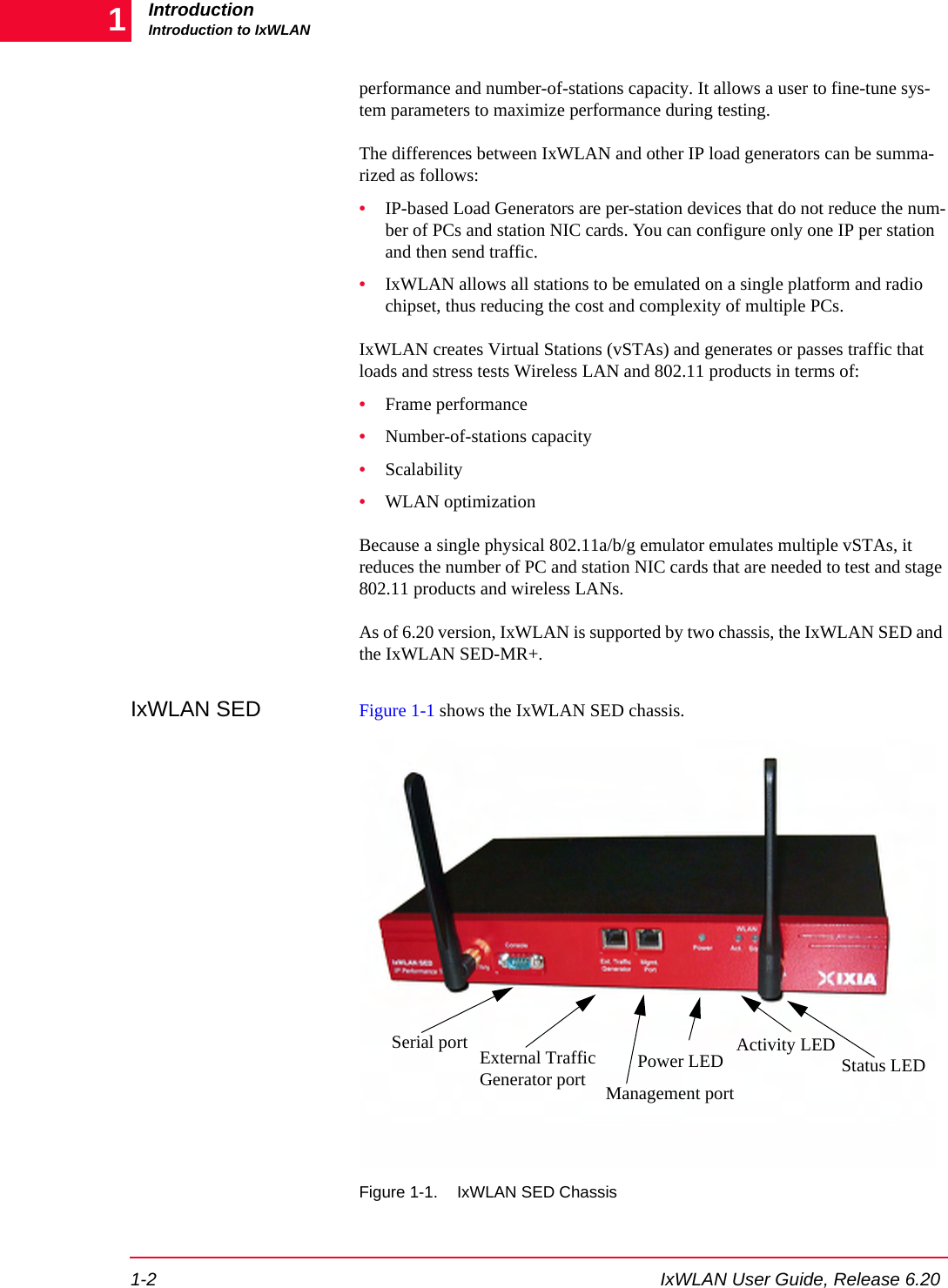 IntroductionIntroduction to IxWLAN1-2 IxWLAN User Guide, Release 6.201performance and number-of-stations capacity. It allows a user to fine-tune sys-tem parameters to maximize performance during testing. The differences between IxWLAN and other IP load generators can be summa-rized as follows:&bull;IP-based Load Generators are per-station devices that do not reduce the num-ber of PCs and station NIC cards. You can configure only one IP per station and then send traffic. &bull;IxWLAN allows all stations to be emulated on a single platform and radio chipset, thus reducing the cost and complexity of multiple PCs.IxWLAN creates Virtual Stations (vSTAs) and generates or passes traffic that loads and stress tests Wireless LAN and 802.11 products in terms of:&bull;Frame performance&bull;Number-of-stations capacity&bull;Scalability&bull;WLAN optimizationBecause a single physical 802.11a/b/g emulator emulates multiple vSTAs, it reduces the number of PC and station NIC cards that are needed to test and stage 802.11 products and wireless LANs. As of 6.20 version, IxWLAN is supported by two chassis, the IxWLAN SED and the IxWLAN SED-MR+. IxWLAN SED Figure 1-1 shows the IxWLAN SED chassis.Figure 1-1. IxWLAN SED ChassisExternal Traffic Generator portSerial portManagement portActivity LED Status LEDPower LED