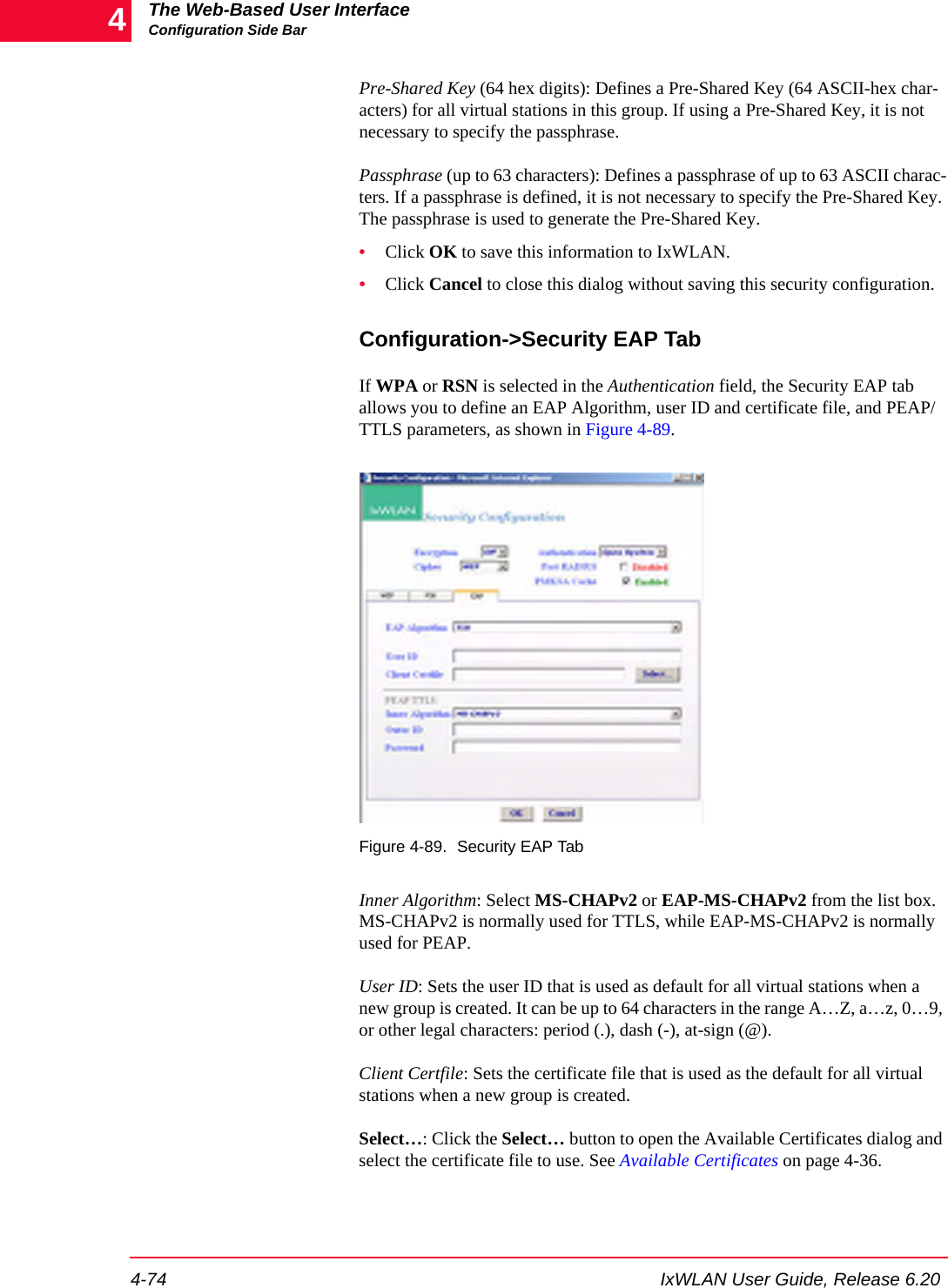 The Web-Based User InterfaceConfiguration Side Bar4-74 IxWLAN User Guide, Release 6.204Pre-Shared Key (64 hex digits): Defines a Pre-Shared Key (64 ASCII-hex char-acters) for all virtual stations in this group. If using a Pre-Shared Key, it is not necessary to specify the passphrase. Passphrase (up to 63 characters): Defines a passphrase of up to 63 ASCII charac-ters. If a passphrase is defined, it is not necessary to specify the Pre-Shared Key. The passphrase is used to generate the Pre-Shared Key. &bull;Click OK to save this information to IxWLAN.&bull;Click Cancel to close this dialog without saving this security configuration.Configuration->Security EAP TabIf WPA or RSN is selected in the Authentication field, the Security EAP tab allows you to define an EAP Algorithm, user ID and certificate file, and PEAP/TTLS parameters, as shown in Figure 4-89.Figure 4-89. Security EAP TabInner Algorithm: Select MS-CHAPv2 or EAP-MS-CHAPv2 from the list box. MS-CHAPv2 is normally used for TTLS, while EAP-MS-CHAPv2 is normally used for PEAP.User ID: Sets the user ID that is used as default for all virtual stations when a new group is created. It can be up to 64 characters in the range A&hellip;Z, a&hellip;z, 0&hellip;9, or other legal characters: period (.), dash (-), at-sign (@).Client Certfile: Sets the certificate file that is used as the default for all virtual stations when a new group is created. Select&hellip;: Click the Select&hellip; button to open the Available Certificates dialog and select the certificate file to use. See Available Certificates on page 4-36.